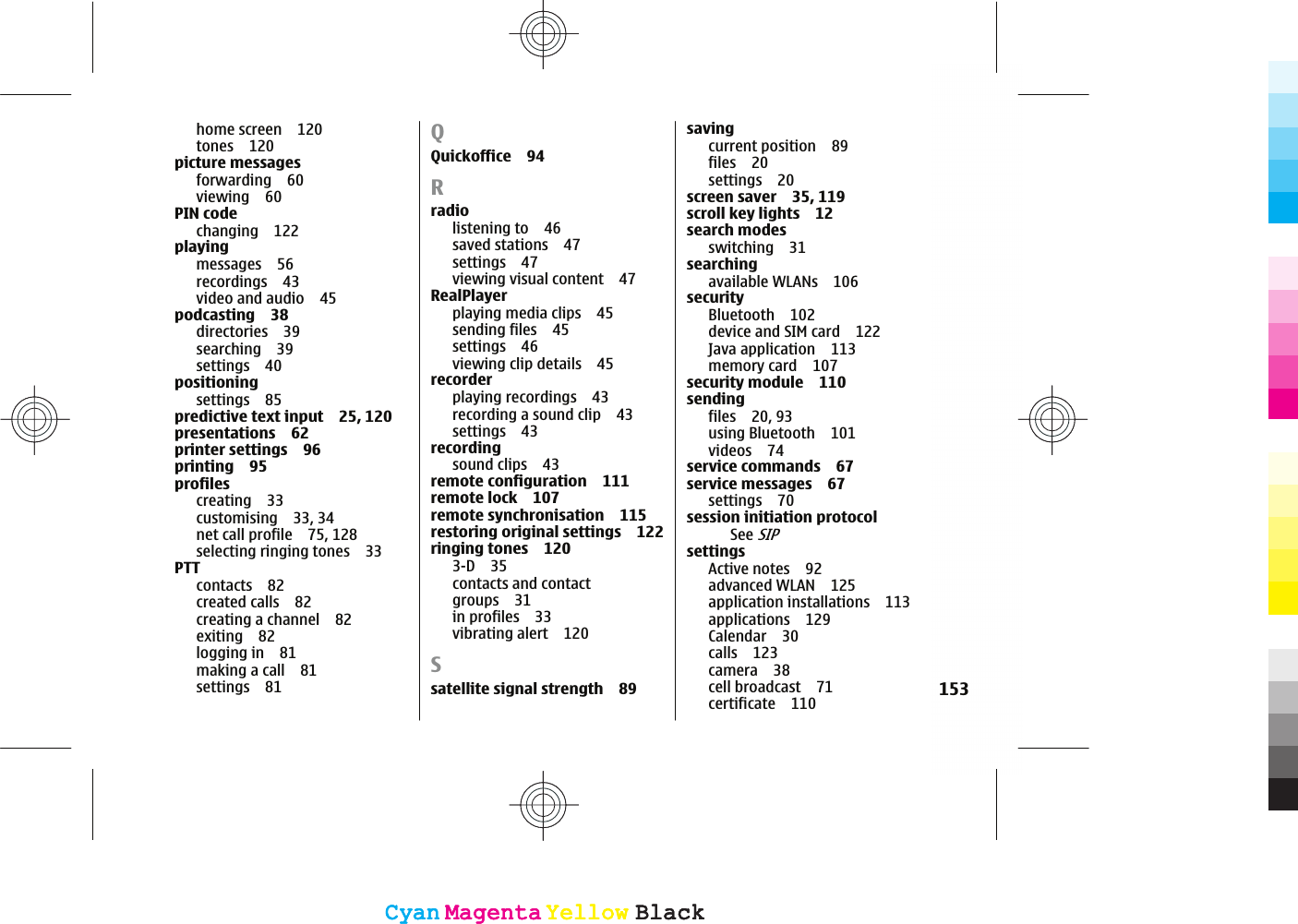 home screen 120tones 120picture messagesforwarding 60viewing 60PIN codechanging 122playingmessages 56recordings 43video and audio 45podcasting 38directories 39searching 39settings 40positioningsettings 85predictive text input 25, 120presentations 62printer settings 96printing 95profilescreating 33customising 33, 34net call profile 75, 128selecting ringing tones 33PTTcontacts 82created calls 82creating a channel 82exiting 82logging in 81making a call 81settings 81QQuickoffice 94Rradiolistening to 46saved stations 47settings 47viewing visual content 47RealPlayerplaying media clips 45sending files 45settings 46viewing clip details 45recorderplaying recordings 43recording a sound clip 43settings 43recordingsound clips 43remote configuration 111remote lock 107remote synchronisation 115restoring original settings 122ringing tones 1203-D 35contacts and contactgroups 31in profiles 33vibrating alert 120Ssatellite signal strength 89savingcurrent position 89files 20settings 20screen saver 35, 119scroll key lights 12search modesswitching 31searchingavailable WLANs 106securityBluetooth 102device and SIM card 122Java application 113memory card 107security module 110sendingfiles 20, 93using Bluetooth 101videos 74service commands 67service messages 67settings 70session initiation protocolSee SIPsettingsActive notes 92advanced WLAN 125application installations 113applications 129Calendar 30calls 123camera 38cell broadcast 71certificate 110 153CyanCyanMagentaMagentaYellowYellowBlackBlackCyanCyanMagentaMagentaYellowYellowBlackBlack