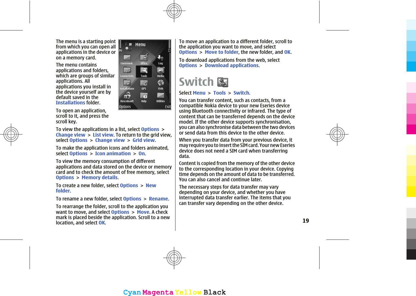 The menu is a starting pointfrom which you can open allapplications in the device oron a memory card.The menu containsapplications and folders,which are groups of similarapplications. Allapplications you install inthe device yourself are bydefault saved in theInstallations folder.To open an application,scroll to it, and press thescroll key.To view the applications in a list, select OptionsChange viewList view. To return to the grid view,select OptionsChange viewGrid view.To make the application icons and folders animated,select OptionsIcon animationOn.To view the memory consumption of differentapplications and data stored on the device or memorycard and to check the amount of free memory, selectOptionsMemory details.To create a new folder, select OptionsNewfolder.To rename a new folder, select OptionsRename.To rearrange the folder, scroll to the application youwant to move, and select OptionsMove. A checkmark is placed beside the application. Scroll to a newlocation, and select OK.To move an application to a different folder, scroll tothe application you want to move, and selectOptionsMove to folder, the new folder, and OK.To download applications from the web, selectOptionsDownload applications.SwitchSelect MenuToolsSwitch.You can transfer content, such as contacts, from acompatible Nokia device to your new Eseries deviceusing Bluetooth connectivity or infrared. The type ofcontent that can be transferred depends on the devicemodel. If the other device supports synchronisation,you can also synchronise data between the two devicesor send data from this device to the other device.When you transfer data from your previous device, itmay require you to insert the SIM card. Your new Eseriesdevice does not need a SIM card when transferringdata.Content is copied from the memory of the other deviceto the corresponding location in your device. Copyingtime depends on the amount of data to be transferred.You can also cancel and continue later.The necessary steps for data transfer may varydepending on your device, and whether you haveinterrupted data transfer earlier. The items that youcan transfer vary depending on the other device.19CyanCyanMagentaMagentaYellowYellowBlackBlackCyanCyanMagentaMagentaYellowYellowBlackBlack