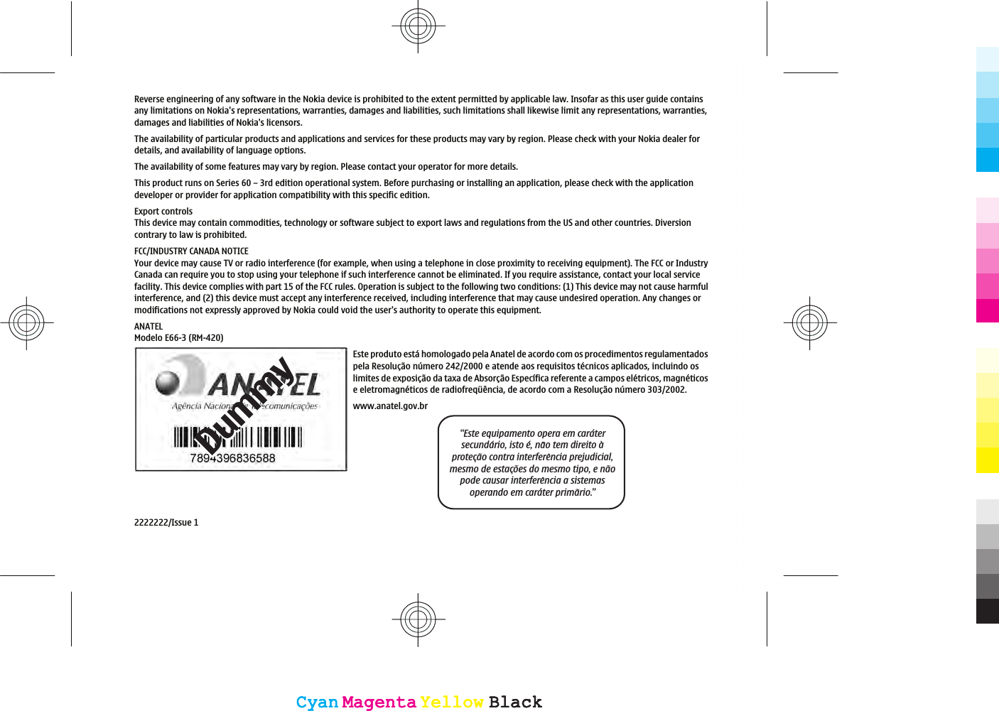 Reverse engineering of any software in the Nokia device is prohibited to the extent permitted by applicable law. Insofar as this user guide containsany limitations on Nokia&apos;s representations, warranties, damages and liabilities, such limitations shall likewise limit any representations, warranties,damages and liabilities of Nokia&apos;s licensors.The availability of particular products and applications and services for these products may vary by region. Please check with your Nokia dealer fordetails, and availability of language options.The availability of some features may vary by region. Please contact your operator for more details.This product runs on Series 60 – 3rd edition operational system. Before purchasing or installing an application, please check with the applicationdeveloper or provider for application compatibility with this specific edition.Export controlsThis device may contain commodities, technology or software subject to export laws and regulations from the US and other countries. Diversioncontrary to law is prohibited.FCC/INDUSTRY CANADA NOTICEYour device may cause TV or radio interference (for example, when using a telephone in close proximity to receiving equipment). The FCC or IndustryCanada can require you to stop using your telephone if such interference cannot be eliminated. If you require assistance, contact your local servicefacility. This device complies with part 15 of the FCC rules. Operation is subject to the following two conditions: (1) This device may not cause harmfulinterference, and (2) this device must accept any interference received, including interference that may cause undesired operation. Any changes ormodifications not expressly approved by Nokia could void the user&apos;s authority to operate this equipment.ANATELModelo E66-3 (RM-420)Este produto está homologado pela Anatel de acordo com os procedimentos regulamentadospela Resolução número 242/2000 e atende aos requisitos técnicos aplicados, incluindo oslimites de exposição da taxa de Absorção Específica referente a campos elétricos, magnéticose eletromagnéticos de radiofreqüência, de acordo com a Resolução número 303/2002.www.anatel.gov.br“Este equipamento opera em caratersecundario, isto e, nao tem direito aprotecao contra interferencia prejudicial,mesmo de estacoes do mesmo tipo, e naopode causar interferencia a sistemasoperando em carater primario.”2222222/Issue 1CyanCyanMagentaMagentaYellowYellowBlackBlackCyanCyanMagentaMagentaYellowYellowBlackBlack