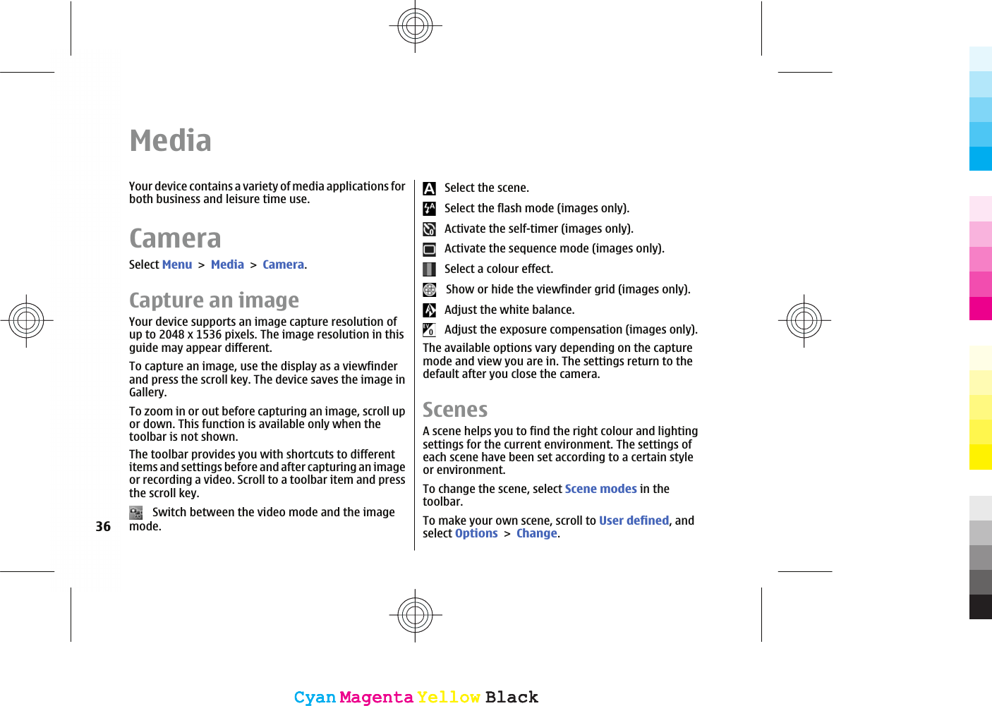 MediaYour device contains a variety of media applications forboth business and leisure time use.CameraSelect MenuMediaCamera.Capture an imageYour device supports an image capture resolution ofup to 2048 x 1536 pixels. The image resolution in thisguide may appear different.To capture an image, use the display as a viewfinderand press the scroll key. The device saves the image inGallery.To zoom in or out before capturing an image, scroll upor down. This function is available only when thetoolbar is not shown.The toolbar provides you with shortcuts to differentitems and settings before and after capturing an imageor recording a video. Scroll to a toolbar item and pressthe scroll key.   Switch between the video mode and the imagemode.   Select the scene.   Select the flash mode (images only).   Activate the self-timer (images only).   Activate the sequence mode (images only).   Select a colour effect.   Show or hide the viewfinder grid (images only).   Adjust the white balance.   Adjust the exposure compensation (images only).The available options vary depending on the capturemode and view you are in. The settings return to thedefault after you close the camera.ScenesA scene helps you to find the right colour and lightingsettings for the current environment. The settings ofeach scene have been set according to a certain styleor environment.To change the scene, select Scene modes in thetoolbar.To make your own scene, scroll to User defined, andselect OptionsChange.36CyanCyanMagentaMagentaYellowYellowBlackBlackCyanCyanMagentaMagentaYellowYellowBlackBlack