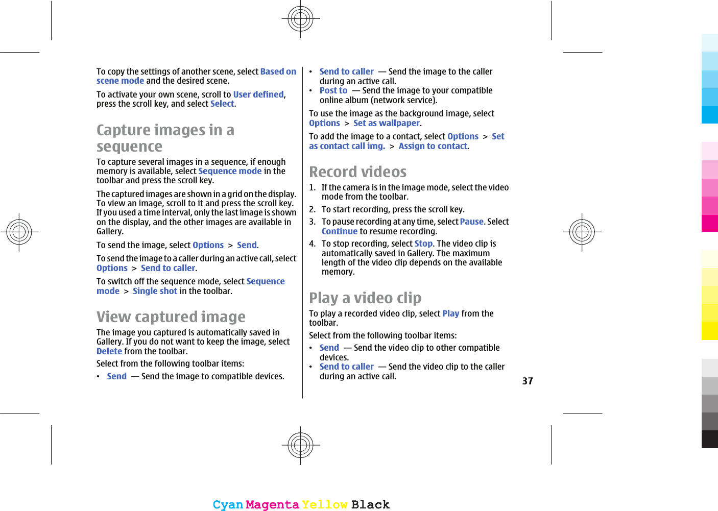 To copy the settings of another scene, select Based onscene mode and the desired scene.To activate your own scene, scroll to User defined,press the scroll key, and select Select.Capture images in asequenceTo capture several images in a sequence, if enoughmemory is available, select Sequence mode in thetoolbar and press the scroll key.The captured images are shown in a grid on the display.To view an image, scroll to it and press the scroll key.If you used a time interval, only the last image is shownon the display, and the other images are available inGallery.To send the image, select OptionsSend.To send the image to a caller during an active call, selectOptionsSend to caller.To switch off the sequence mode, select SequencemodeSingle shot in the toolbar.View captured imageThe image you captured is automatically saved inGallery. If you do not want to keep the image, selectDelete from the toolbar.Select from the following toolbar items:ವSend  — Send the image to compatible devices.ವSend to caller  — Send the image to the callerduring an active call.ವPost to  — Send the image to your compatibleonline album (network service).To use the image as the background image, selectOptionsSet as wallpaper.To add the image to a contact, select OptionsSetas contact call img.Assign to contact.Record videos1. If the camera is in the image mode, select the videomode from the toolbar.2. To start recording, press the scroll key.3. To pause recording at any time, select Pause. SelectContinue to resume recording.4. To stop recording, select Stop. The video clip isautomatically saved in Gallery. The maximumlength of the video clip depends on the availablememory.Play a video clipTo play a recorded video clip, select Play from thetoolbar.Select from the following toolbar items:ವSend  — Send the video clip to other compatibledevices.ವSend to caller  — Send the video clip to the callerduring an active call. 37CyanCyanMagentaMagentaYellowYellowBlackBlackCyanCyanMagentaMagentaYellowYellowBlackBlack