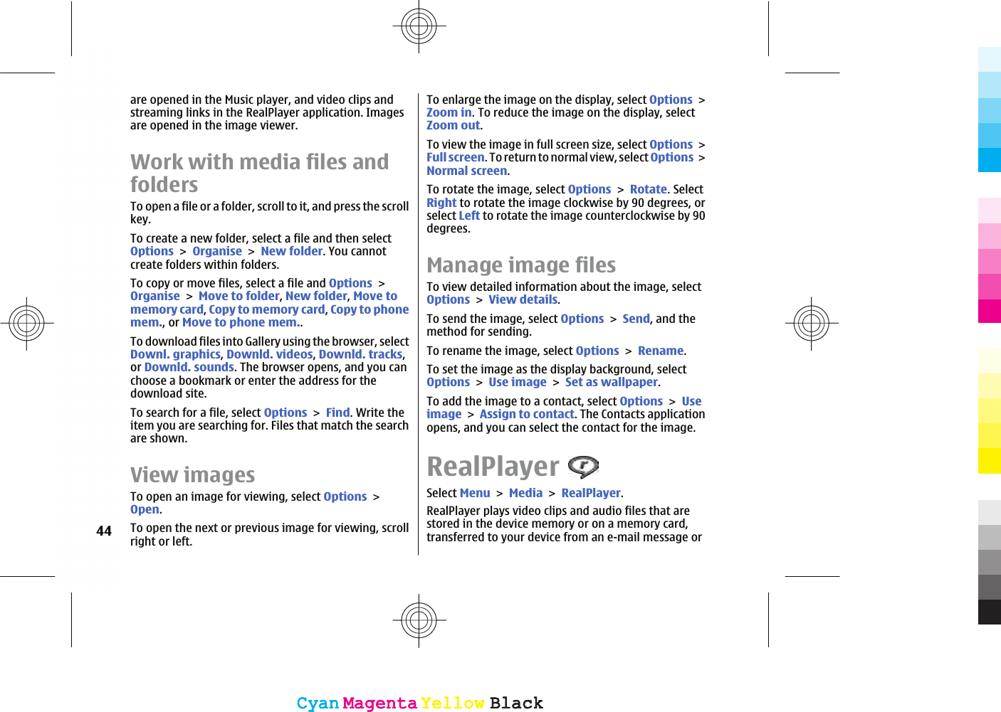 are opened in the Music player, and video clips andstreaming links in the RealPlayer application. Imagesare opened in the image viewer.Work with media files andfoldersTo open a file or a folder, scroll to it, and press the scrollkey.To create a new folder, select a file and then selectOptionsOrganiseNew folder. You cannotcreate folders within folders.To copy or move files, select a file and OptionsOrganiseMove to folder,New folder,Move tomemory card,Copy to memory card,Copy to phonemem., or Move to phone mem..To download files into Gallery using the browser, selectDownl. graphics,Downld. videos,Downld. tracks,or Downld. sounds. The browser opens, and you canchoose a bookmark or enter the address for thedownload site.To search for a file, select OptionsFind. Write theitem you are searching for. Files that match the searchare shown.View imagesTo open an image for viewing, select OptionsOpen.To open the next or previous image for viewing, scrollright or left.To enlarge the image on the display, select OptionsZoom in. To reduce the image on the display, selectZoom out.To view the image in full screen size, select OptionsFull screen. To return to normal view, select OptionsNormal screen.To rotate the image, select OptionsRotate. SelectRight to rotate the image clockwise by 90 degrees, orselect Left to rotate the image counterclockwise by 90degrees.Manage image filesTo view detailed information about the image, selectOptionsView details.To send the image, select OptionsSend, and themethod for sending.To rename the image, select OptionsRename.To set the image as the display background, selectOptionsUse imageSet as wallpaper.To add the image to a contact, select OptionsUseimageAssign to contact. The Contacts applicationopens, and you can select the contact for the image.RealPlayerSelect MenuMediaRealPlayer.RealPlayer plays video clips and audio files that arestored in the device memory or on a memory card,transferred to your device from an e-mail message or44CyanCyanMagentaMagentaYellowYellowBlackBlackCyanCyanMagentaMagentaYellowYellowBlackBlack