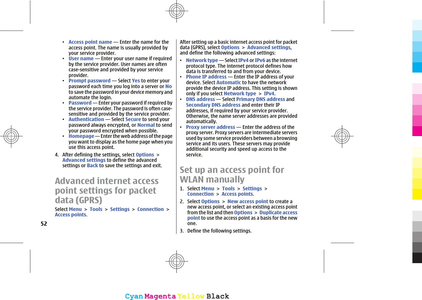 ವAccess point name — Enter the name for theaccess point. The name is usually provided byyour service provider.ವUser name — Enter your user name if requiredby the service provider. User names are oftencase-sensitive and provided by your serviceprovider.ವPrompt password — Select Yes to enter yourpassword each time you log into a server or Noto save the password in your device memory andautomate the login.ವPassword — Enter your password if required bythe service provider. The password is often case-sensitive and provided by the service provider.ವAuthentication — Select Secure to send yourpassword always encrypted, or Normal to sendyour password encrypted when possible.ವHomepage — Enter the web address of the pageyou want to display as the home page when youuse this access point.4. After defining the settings, select OptionsAdvanced settings to define the advancedsettings or Back to save the settings and exit.Advanced internet accesspoint settings for packetdata (GPRS)Select MenuToolsSettingsConnectionAccess points.After setting up a basic internet access point for packetdata (GPRS), select OptionsAdvanced settings,and define the following advanced settings:ವNetwork type — Select IPv4 or IPv6 as the internetprotocol type. The internet protocol defines howdata is transferred to and from your device.ವPhone IP address — Enter the IP address of yourdevice. Select Automatic to have the networkprovide the device IP address. This setting is shownonly if you select Network typeIPv4.ವDNS address — Select Primary DNS address andSecondary DNS address and enter their IPaddresses, if required by your service provider.Otherwise, the name server addresses are providedautomatically.ವProxy server address — Enter the address of theproxy server. Proxy servers are intermediate serversused by some service providers between a browsingservice and its users. These servers may provideadditional security and speed up access to theservice.Set up an access point forWLAN manually1. Select MenuToolsSettingsConnectionAccess points.2. Select OptionsNew access point to create anew access point, or select an existing access pointfrom the list and then OptionsDuplicate accesspoint to use the access point as a basis for the newone.3. Define the following settings.52CyanCyanMagentaMagentaYellowYellowBlackBlackCyanCyanMagentaMagentaYellowYellowBlackBlack