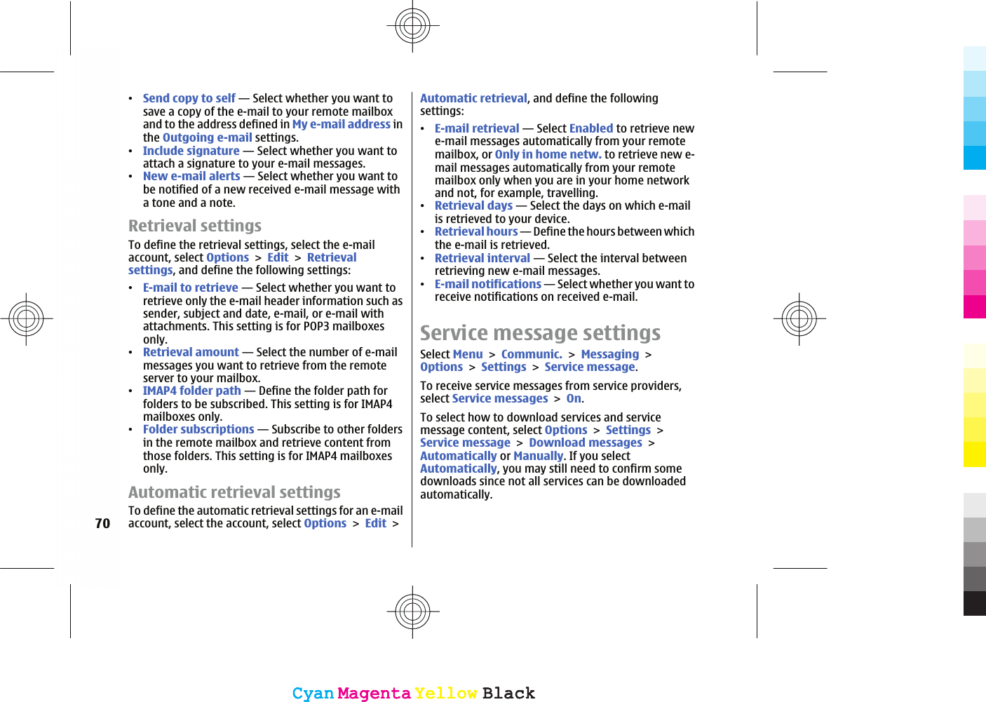 ವSend copy to self — Select whether you want tosave a copy of the e-mail to your remote mailboxand to the address defined in My e-mail address inthe Outgoing e-mail settings.ವInclude signature — Select whether you want toattach a signature to your e-mail messages.ವNew e-mail alerts — Select whether you want tobe notified of a new received e-mail message witha tone and a note.Retrieval settingsTo define the retrieval settings, select the e-mailaccount, select OptionsEditRetrievalsettings, and define the following settings:ವE-mail to retrieve — Select whether you want toretrieve only the e-mail header information such assender, subject and date, e-mail, or e-mail withattachments. This setting is for POP3 mailboxesonly.ವRetrieval amount — Select the number of e-mailmessages you want to retrieve from the remoteserver to your mailbox.ವIMAP4 folder path — Define the folder path forfolders to be subscribed. This setting is for IMAP4mailboxes only.ವFolder subscriptions — Subscribe to other foldersin the remote mailbox and retrieve content fromthose folders. This setting is for IMAP4 mailboxesonly.Automatic retrieval settingsTo define the automatic retrieval settings for an e-mailaccount, select the account, select OptionsEditAutomatic retrieval, and define the followingsettings:ವE-mail retrieval — Select Enabled to retrieve newe-mail messages automatically from your remotemailbox, or Only in home netw. to retrieve new e-mail messages automatically from your remotemailbox only when you are in your home networkand not, for example, travelling.ವRetrieval days — Select the days on which e-mailis retrieved to your device.ವRetrieval hours — Define the hours between whichthe e-mail is retrieved.ವRetrieval interval — Select the interval betweenretrieving new e-mail messages.ವE-mail notifications — Select whether you want toreceive notifications on received e-mail.Service message settingsSelect MenuCommunic.MessagingOptionsSettingsService message.To receive service messages from service providers,select Service messagesOn.To select how to download services and servicemessage content, select OptionsSettingsService messageDownload messagesAutomatically or Manually. If you selectAutomatically, you may still need to confirm somedownloads since not all services can be downloadedautomatically.70CyanCyanMagentaMagentaYellowYellowBlackBlackCyanCyanMagentaMagentaYellowYellowBlackBlack