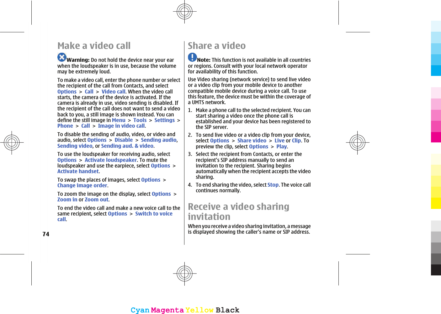 Make a video callWarning: Do not hold the device near your earwhen the loudspeaker is in use, because the volumemay be extremely loud.To make a video call, enter the phone number or selectthe recipient of the call from Contacts, and selectOptionsCallVideo call. When the video callstarts, the camera of the device is activated. If thecamera is already in use, video sending is disabled. Ifthe recipient of the call does not want to send a videoback to you, a still image is shown instead. You candefine the still image in MenuToolsSettingsPhoneCallImage in video call.To disable the sending of audio, video, or video andaudio, select OptionsDisableSending audio,Sending video, or Sending aud. &amp; video.To use the loudspeaker for receiving audio, selectOptionsActivate loudspeaker. To mute theloudspeaker and use the earpiece, select OptionsActivate handset.To swap the places of images, select OptionsChange image order.To zoom the image on the display, select OptionsZoom in or Zoom out.To end the video call and make a new voice call to thesame recipient, select OptionsSwitch to voicecall.Share a videoNote: This function is not available in all countriesor regions. Consult with your local network operatorfor availability of this function.Use Video sharing (network service) to send live videoor a video clip from your mobile device to anothercompatible mobile device during a voice call. To usethis feature, the device must be within the coverage ofa UMTS network.1. Make a phone call to the selected recipient. You canstart sharing a video once the phone call isestablished and your device has been registered tothe SIP server.2. To send live video or a video clip from your device,select OptionsShare videoLive or Clip. Topreview the clip, select OptionsPlay.3. Select the recipient from Contacts, or enter therecipient&apos;s SIP address manually to send aninvitation to the recipient. Sharing beginsautomatically when the recipient accepts the videosharing.4. To end sharing the video, select Stop. The voice callcontinues normally.Receive a video sharinginvitationWhen you receive a video sharing invitation, a messageis displayed showing the caller&apos;s name or SIP address.74CyanCyanMagentaMagentaYellowYellowBlackBlackCyanCyanMagentaMagentaYellowYellowBlackBlack