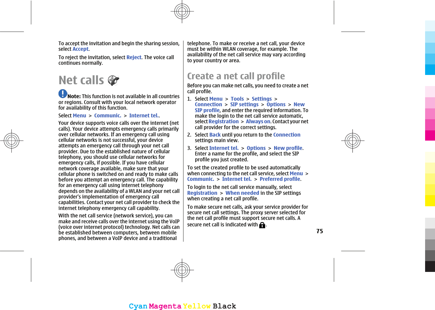 To accept the invitation and begin the sharing session,select Accept.To reject the invitation, select Reject. The voice callcontinues normally.Net callsNote: This function is not available in all countriesor regions. Consult with your local network operatorfor availability of this function.Select MenuCommunic.Internet tel..Your device supports voice calls over the internet (netcalls). Your device attempts emergency calls primarilyover cellular networks. If an emergency call usingcellular networks is not successful, your deviceattempts an emergency call through your net callprovider. Due to the established nature of cellulartelephony, you should use cellular networks foremergency calls, if possible. If you have cellularnetwork coverage available, make sure that yourcellular phone is switched on and ready to make callsbefore you attempt an emergency call. The capabilityfor an emergency call using internet telephonydepends on the availability of a WLAN and your net callprovider&apos;s implementation of emergency callcapabilities. Contact your net call provider to check theinternet telephony emergency call capability.With the net call service (network service), you canmake and receive calls over the internet using the VoIP(voice over internet protocol) technology. Net calls canbe established between computers, between mobilephones, and between a VoIP device and a traditionaltelephone. To make or receive a net call, your devicemust be within WLAN coverage, for example. Theavailability of the net call service may vary accordingto your country or area.Create a net call profileBefore you can make net calls, you need to create a netcall profile.1. Select MenuToolsSettingsConnectionSIP settingsOptionsNewSIP profile, and enter the required information. Tomake the login to the net call service automatic,select RegistrationAlways on. Contact your netcall provider for the correct settings.2. Select Back until you return to the Connectionsettings main view.3. Select Internet tel.OptionsNew profile.Enter a name for the profile, and select the SIPprofile you just created.To set the created profile to be used automaticallywhen connecting to the net call service, select MenuCommunic.Internet tel.Preferred profile.To login to the net call service manually, selectRegistrationWhen needed in the SIP settingswhen creating a net call profile.To make secure net calls, ask your service provider forsecure net call settings. The proxy server selected forthe net call profile must support secure net calls. Asecure net call is indicated with  .75CyanCyanMagentaMagentaYellowYellowBlackBlackCyanCyanMagentaMagentaYellowYellowBlackBlack