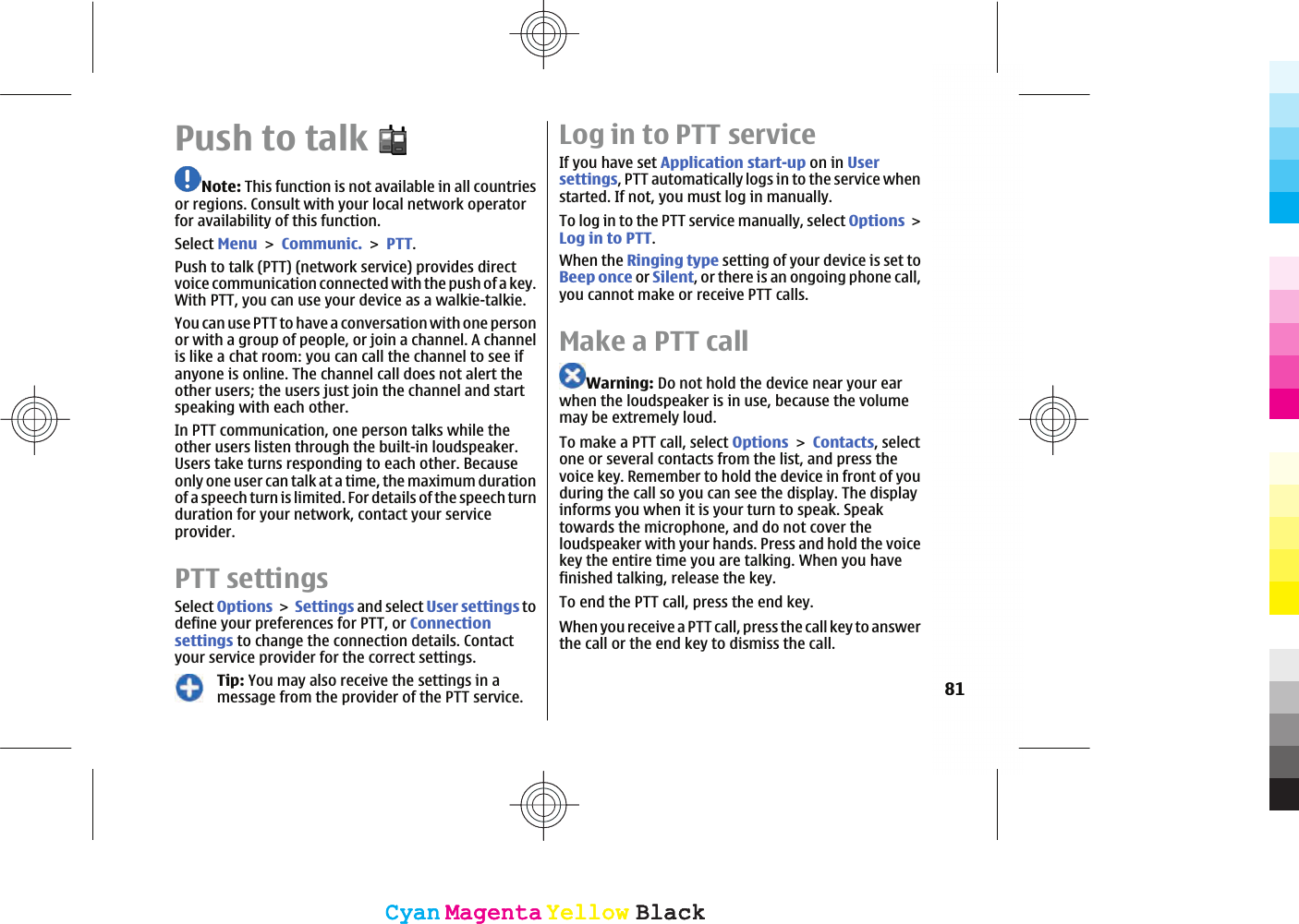 Push to talkNote: This function is not available in all countriesor regions. Consult with your local network operatorfor availability of this function.Select MenuCommunic.PTT.Push to talk (PTT) (network service) provides directvoice communication connected with the push of a key.With PTT, you can use your device as a walkie-talkie.You can use PTT to have a conversation with one personor with a group of people, or join a channel. A channelis like a chat room: you can call the channel to see ifanyone is online. The channel call does not alert theother users; the users just join the channel and startspeaking with each other.In PTT communication, one person talks while theother users listen through the built-in loudspeaker.Users take turns responding to each other. Becauseonly one user can talk at a time, the maximum durationof a speech turn is limited. For details of the speech turnduration for your network, contact your serviceprovider.PTT settingsSelect OptionsSettings and select User settings todefine your preferences for PTT, or Connectionsettings to change the connection details. Contactyour service provider for the correct settings.Tip: You may also receive the settings in amessage from the provider of the PTT service.Log in to PTT serviceIf you have set Application start-up on in Usersettings, PTT automatically logs in to the service whenstarted. If not, you must log in manually.To log in to the PTT service manually, select OptionsLog in to PTT.When the Ringing type setting of your device is set toBeep once or Silent, or there is an ongoing phone call,you cannot make or receive PTT calls.Make a PTT callWarning: Do not hold the device near your earwhen the loudspeaker is in use, because the volumemay be extremely loud.To make a PTT call, select OptionsContacts, selectone or several contacts from the list, and press thevoice key. Remember to hold the device in front of youduring the call so you can see the display. The displayinforms you when it is your turn to speak. Speaktowards the microphone, and do not cover theloudspeaker with your hands. Press and hold the voicekey the entire time you are talking. When you havefinished talking, release the key.To end the PTT call, press the end key.When you receive a PTT call, press the call key to answerthe call or the end key to dismiss the call.81CyanCyanMagentaMagentaYellowYellowBlackBlackCyanCyanMagentaMagentaYellowYellowBlackBlack