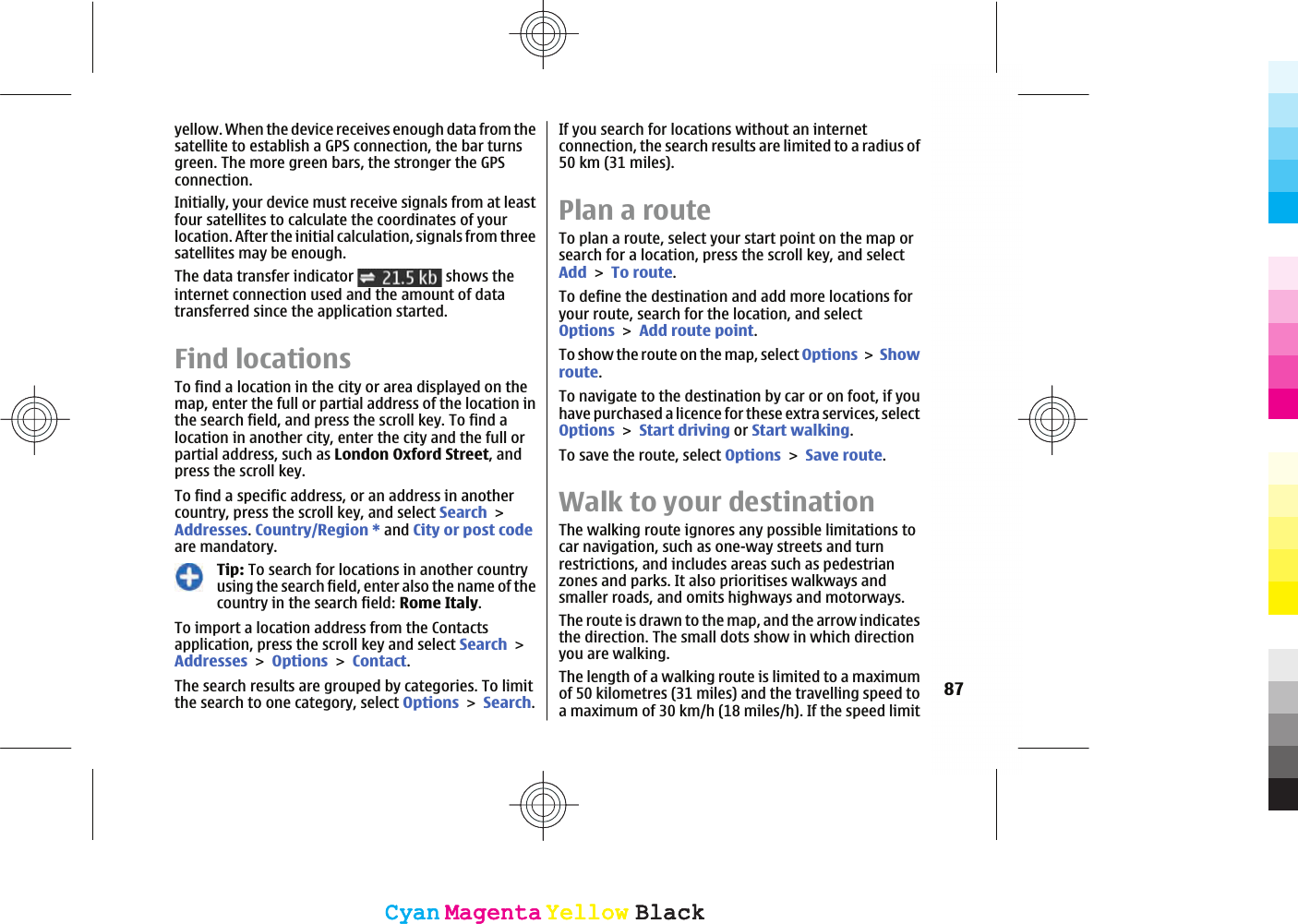 yellow. When the device receives enough data from thesatellite to establish a GPS connection, the bar turnsgreen. The more green bars, the stronger the GPSconnection.Initially, your device must receive signals from at leastfour satellites to calculate the coordinates of yourlocation. After the initial calculation, signals from threesatellites may be enough.The data transfer indicator   shows theinternet connection used and the amount of datatransferred since the application started.Find locationsTo find a location in the city or area displayed on themap, enter the full or partial address of the location inthe search field, and press the scroll key. To find alocation in another city, enter the city and the full orpartial address, such as London Oxford Street, andpress the scroll key.To find a specific address, or an address in anothercountry, press the scroll key, and select SearchAddresses.Country/Region * and City or post codeare mandatory.Tip: To search for locations in another countryusing the search field, enter also the name of thecountry in the search field: Rome Italy.To import a location address from the Contactsapplication, press the scroll key and select SearchAddressesOptionsContact.The search results are grouped by categories. To limitthe search to one category, select OptionsSearch.If you search for locations without an internetconnection, the search results are limited to a radius of50 km (31 miles).Plan a routeTo plan a route, select your start point on the map orsearch for a location, press the scroll key, and selectAddTo route.To define the destination and add more locations foryour route, search for the location, and selectOptionsAdd route point.To show the route on the map, select Options Showroute.To navigate to the destination by car or on foot, if youhave purchased a licence for these extra services, selectOptionsStart driving or Start walking.To save the route, select OptionsSave route.Walk to your destinationThe walking route ignores any possible limitations tocar navigation, such as one-way streets and turnrestrictions, and includes areas such as pedestrianzones and parks. It also prioritises walkways andsmaller roads, and omits highways and motorways.The route is drawn to the map, and the arrow indicatesthe direction. The small dots show in which directionyou are walking.The length of a walking route is limited to a maximumof 50 kilometres (31 miles) and the travelling speed toa maximum of 30 km/h (18 miles/h). If the speed limit87CyanCyanMagentaMagentaYellowYellowBlackBlackCyanCyanMagentaMagentaYellowYellowBlackBlack