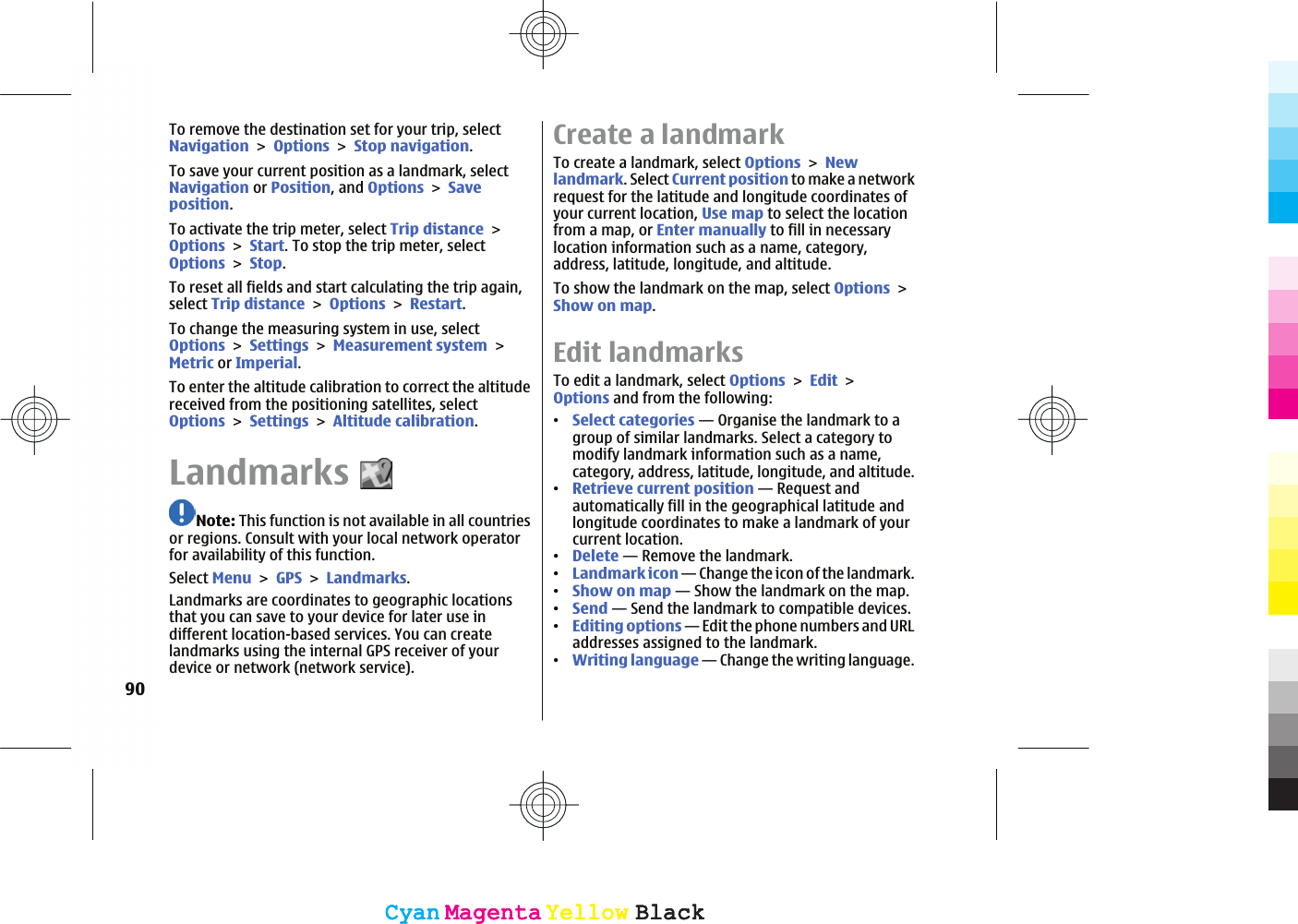 To remove the destination set for your trip, selectNavigationOptionsStop navigation.To save your current position as a landmark, selectNavigation or Position, and OptionsSaveposition.To activate the trip meter, select Trip distanceOptionsStart. To stop the trip meter, selectOptionsStop.To reset all fields and start calculating the trip again,select Trip distanceOptionsRestart.To change the measuring system in use, selectOptionsSettingsMeasurement systemMetric or Imperial.To enter the altitude calibration to correct the altitudereceived from the positioning satellites, selectOptionsSettingsAltitude calibration.LandmarksNote: This function is not available in all countriesor regions. Consult with your local network operatorfor availability of this function.Select MenuGPSLandmarks.Landmarks are coordinates to geographic locationsthat you can save to your device for later use indifferent location-based services. You can createlandmarks using the internal GPS receiver of yourdevice or network (network service).Create a landmarkTo create a landmark, select OptionsNewlandmark. Select Current position to make a networkrequest for the latitude and longitude coordinates ofyour current location, Use map to select the locationfrom a map, or Enter manually to fill in necessarylocation information such as a name, category,address, latitude, longitude, and altitude.To show the landmark on the map, select OptionsShow on map.Edit landmarksTo edit a landmark, select OptionsEditOptions and from the following:ವSelect categories — Organise the landmark to agroup of similar landmarks. Select a category tomodify landmark information such as a name,category, address, latitude, longitude, and altitude.ವRetrieve current position — Request andautomatically fill in the geographical latitude andlongitude coordinates to make a landmark of yourcurrent location.ವDelete — Remove the landmark.ವLandmark icon — Change the icon of the landmark.ವShow on map — Show the landmark on the map.ವSend — Send the landmark to compatible devices.ವEditing options — Edit the phone numbers and URLaddresses assigned to the landmark.ವWriting language — Change the writing language.90CyanCyanMagentaMagentaYellowYellowBlackBlackCyanCyanMagentaMagentaYellowYellowBlackBlack