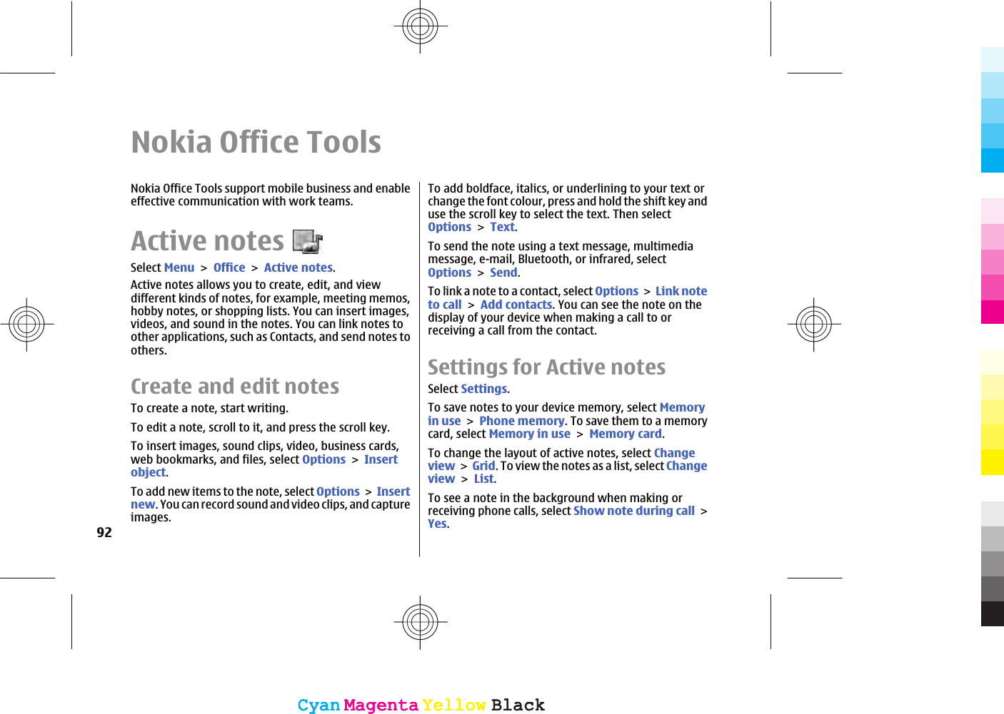 Nokia Office ToolsNokia Office Tools support mobile business and enableeffective communication with work teams.Active notesSelect MenuOfficeActive notes.Active notes allows you to create, edit, and viewdifferent kinds of notes, for example, meeting memos,hobby notes, or shopping lists. You can insert images,videos, and sound in the notes. You can link notes toother applications, such as Contacts, and send notes toothers.Create and edit notesTo create a note, start writing.To edit a note, scroll to it, and press the scroll key.To insert images, sound clips, video, business cards,web bookmarks, and files, select OptionsInsertobject.To add new items to the note, select OptionsInsertnew. You can record sound and video clips, and captureimages.To add boldface, italics, or underlining to your text orchange the font colour, press and hold the shift key anduse the scroll key to select the text. Then selectOptionsText.To send the note using a text message, multimediamessage, e-mail, Bluetooth, or infrared, selectOptionsSend.To link a note to a contact, select OptionsLink noteto callAdd contacts. You can see the note on thedisplay of your device when making a call to orreceiving a call from the contact.Settings for Active notesSelect Settings.To save notes to your device memory, select Memoryin usePhone memory. To save them to a memorycard, select Memory in useMemory card.To change the layout of active notes, select ChangeviewGrid. To view the notes as a list, select ChangeviewList.To see a note in the background when making orreceiving phone calls, select Show note during callYes.92CyanCyanMagentaMagentaYellowYellowBlackBlackCyanCyanMagentaMagentaYellowYellowBlackBlack