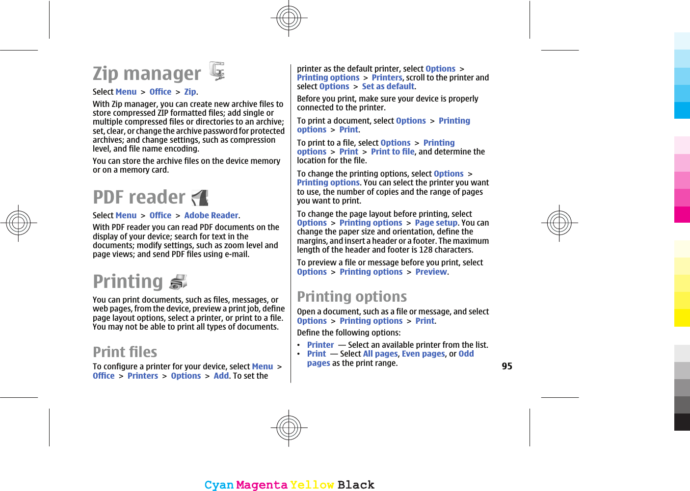 Zip managerSelect MenuOfficeZip.With Zip manager, you can create new archive files tostore compressed ZIP formatted files; add single ormultiple compressed files or directories to an archive;set, clear, or change the archive password for protectedarchives; and change settings, such as compressionlevel, and file name encoding.You can store the archive files on the device memoryor on a memory card.PDF readerSelect MenuOfficeAdobe Reader.With PDF reader you can read PDF documents on thedisplay of your device; search for text in thedocuments; modify settings, such as zoom level andpage views; and send PDF files using e-mail.PrintingYou can print documents, such as files, messages, orweb pages, from the device, preview a print job, definepage layout options, select a printer, or print to a file.You may not be able to print all types of documents.Print files To configure a printer for your device, select MenuOfficePrintersOptionsAdd. To set theprinter as the default printer, select OptionsPrinting optionsPrinters, scroll to the printer andselect OptionsSet as default.Before you print, make sure your device is properlyconnected to the printer.To print a document, select OptionsPrintingoptionsPrint.To print to a file, select OptionsPrintingoptionsPrintPrint to file, and determine thelocation for the file.To change the printing options, select OptionsPrinting options. You can select the printer you wantto use, the number of copies and the range of pagesyou want to print.To change the page layout before printing, selectOptionsPrinting optionsPage setup. You canchange the paper size and orientation, define themargins, and insert a header or a footer. The maximumlength of the header and footer is 128 characters.To preview a file or message before you print, selectOptionsPrinting optionsPreview.Printing optionsOpen a document, such as a file or message, and selectOptionsPrinting optionsPrint.Define the following options:ವPrinter  — Select an available printer from the list.ವPrint  — Select All pages,Even pages, or Oddpages as the print range. 95CyanCyanMagentaMagentaYellowYellowBlackBlackCyanCyanMagentaMagentaYellowYellowBlackBlack