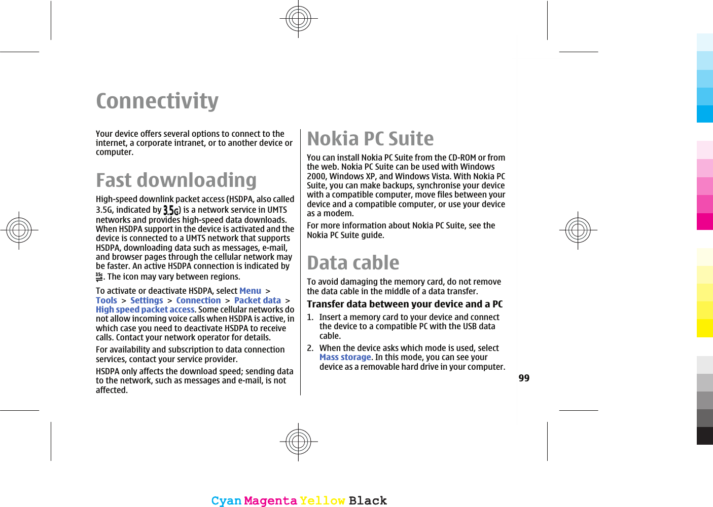 ConnectivityYour device offers several options to connect to theinternet, a corporate intranet, or to another device orcomputer.Fast downloadingHigh-speed downlink packet access (HSDPA, also called3.5G, indicated by  ) is a network service in UMTSnetworks and provides high-speed data downloads.When HSDPA support in the device is activated and thedevice is connected to a UMTS network that supportsHSDPA, downloading data such as messages, e-mail,and browser pages through the cellular network maybe faster. An active HSDPA connection is indicated by. The icon may vary between regions.To activate or deactivate HSDPA, select MenuToolsSettingsConnectionPacket dataHigh speed packet access. Some cellular networks donot allow incoming voice calls when HSDPA is active, inwhich case you need to deactivate HSDPA to receivecalls. Contact your network operator for details.For availability and subscription to data connectionservices, contact your service provider.HSDPA only affects the download speed; sending datato the network, such as messages and e-mail, is notaffected.Nokia PC SuiteYou can install Nokia PC Suite from the CD-ROM or fromthe web. Nokia PC Suite can be used with Windows2000, Windows XP, and Windows Vista. With Nokia PCSuite, you can make backups, synchronise your devicewith a compatible computer, move files between yourdevice and a compatible computer, or use your deviceas a modem.For more information about Nokia PC Suite, see theNokia PC Suite guide.Data cableTo avoid damaging the memory card, do not removethe data cable in the middle of a data transfer.Transfer data between your device and a PC1. Insert a memory card to your device and connectthe device to a compatible PC with the USB datacable.2. When the device asks which mode is used, selectMass storage. In this mode, you can see yourdevice as a removable hard drive in your computer.99CyanCyanMagentaMagentaYellowYellowBlackBlackCyanCyanMagentaMagentaYellowYellowBlackBlack