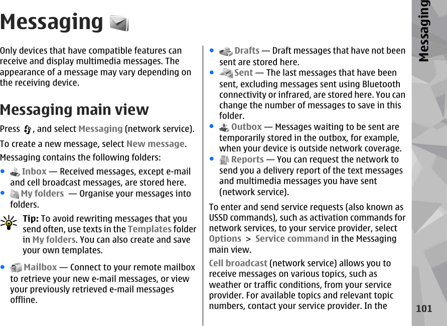 MessagingOnly devices that have compatible features canreceive and display multimedia messages. Theappearance of a message may vary depending onthe receiving device.Messaging main viewPress  , and select Messaging (network service).To create a new message, select New message.Messaging contains the following folders:● Inbox — Received messages, except e-mailand cell broadcast messages, are stored here.● My folders  — Organise your messages intofolders.Tip: To avoid rewriting messages that yousend often, use texts in the Templates folderin My folders. You can also create and saveyour own templates.● Mailbox — Connect to your remote mailboxto retrieve your new e-mail messages, or viewyour previously retrieved e-mail messagesoffline.● Drafts — Draft messages that have not beensent are stored here.● Sent — The last messages that have beensent, excluding messages sent using Bluetoothconnectivity or infrared, are stored here. You canchange the number of messages to save in thisfolder.● Outbox — Messages waiting to be sent aretemporarily stored in the outbox, for example,when your device is outside network coverage.● Reports — You can request the network tosend you a delivery report of the text messagesand multimedia messages you have sent(network service).To enter and send service requests (also known asUSSD commands), such as activation commands fornetwork services, to your service provider, selectOptions &gt; Service command in the Messagingmain view.Cell broadcast (network service) allows you toreceive messages on various topics, such asweather or traffic conditions, from your serviceprovider. For available topics and relevant topicnumbers, contact your service provider. In the101Messaging