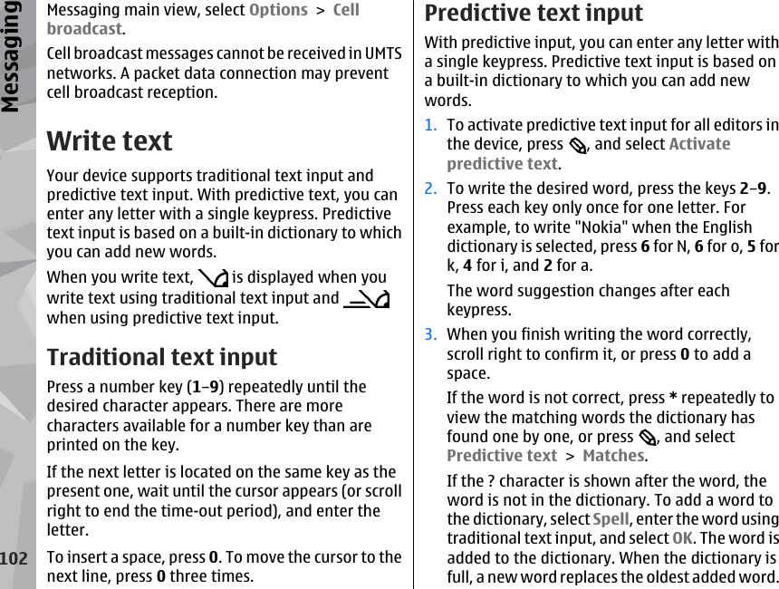 Messaging main view, select Options &gt; Cellbroadcast.Cell broadcast messages cannot be received in UMTSnetworks. A packet data connection may preventcell broadcast reception.Write textYour device supports traditional text input andpredictive text input. With predictive text, you canenter any letter with a single keypress. Predictivetext input is based on a built-in dictionary to whichyou can add new words.When you write text,   is displayed when youwrite text using traditional text input and when using predictive text input.Traditional text inputPress a number key (1–9) repeatedly until thedesired character appears. There are morecharacters available for a number key than areprinted on the key.If the next letter is located on the same key as thepresent one, wait until the cursor appears (or scrollright to end the time-out period), and enter theletter.To insert a space, press 0. To move the cursor to thenext line, press 0 three times.Predictive text inputWith predictive input, you can enter any letter witha single keypress. Predictive text input is based ona built-in dictionary to which you can add newwords.1. To activate predictive text input for all editors inthe device, press  , and select Activatepredictive text.2. To write the desired word, press the keys 2–9.Press each key only once for one letter. Forexample, to write &quot;Nokia&quot; when the Englishdictionary is selected, press 6 for N, 6 for o, 5 fork, 4 for i, and 2 for a.The word suggestion changes after eachkeypress.3. When you finish writing the word correctly,scroll right to confirm it, or press 0 to add aspace.If the word is not correct, press * repeatedly toview the matching words the dictionary hasfound one by one, or press  , and selectPredictive text &gt; Matches.If the ? character is shown after the word, theword is not in the dictionary. To add a word tothe dictionary, select Spell, enter the word usingtraditional text input, and select OK. The word isadded to the dictionary. When the dictionary isfull, a new word replaces the oldest added word.102Messaging