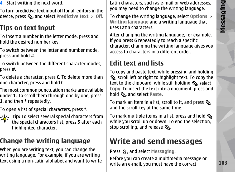 4. Start writing the next word.To turn predictive text input off for all editors in thedevice, press  , and select Predictive text &gt; Off.Tips on text inputTo insert a number in the letter mode, press andhold the desired number key.To switch between the letter and number mode,press and hold #.To switch between the different character modes,press #.To delete a character, press C. To delete more thanone character, press and hold C.The most common punctuation marks are availableunder 1. To scroll them through one by one, press1, and then * repeatedly.To open a list of special characters, press *.Tip: To select several special characters fromthe special characters list, press 5 after eachhighlighted character.Change the writing languageWhen you are writing text, you can change thewriting language. For example, if you are writingtext using a non-Latin alphabet and want to writeLatin characters, such as e-mail or web addresses,you may need to change the writing language.To change the writing language, select Options &gt;Writing language and a writing language thatuses Latin characters.After changing the writing language, for example,if you press 6 repeatedly to reach a specificcharacter, changing the writing language gives youaccess to characters in a different order.Edit text and listsTo copy and paste text, while pressing and holding, scroll left or right to highlight text. To copy thetext to the clipboard, while still holding  , selectCopy. To insert the text into a document, press andhold  , and select Paste.To mark an item in a list, scroll to it, and press and the scroll key at the same time.To mark multiple items in a list, press and hold while you scroll up or down. To end the selection,stop scrolling, and release  .Write and send messagesPress  , and select Messaging.Before you can create a multimedia message orwrite an e-mail, you must have the correct103Messaging