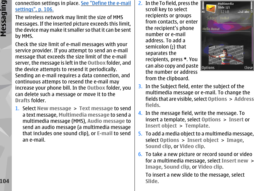 connection settings in place. See &quot;Define the e-mailsettings&quot;, p. 106.The wireless network may limit the size of MMSmessages. If the inserted picture exceeds this limit,the device may make it smaller so that it can be sentby MMS.Check the size limit of e-mail messages with yourservice provider. If you attempt to send an e-mailmessage that exceeds the size limit of the e-mailserver, the message is left in the Outbox folder, andthe device attempts to resend it periodically.Sending an e-mail requires a data connection, andcontinuous attemps to resend the e-mail mayincrease your phone bill. In the Outbox folder, youcan delete such a message or move it to theDrafts folder.1. Select New message &gt; Text message to senda text message, Multimedia message to send amultimedia message (MMS), Audio message tosend an audio message (a multimedia messagethat includes one sound clip), or E-mail to sendan e-mail.2. In the To field, press thescroll key to selectrecipients or groupsfrom contacts, or enterthe recipient’s phonenumber or e-mailaddress. To add asemicolon (;) thatseparates therecipients, press *. Youcan also copy and pastethe number or addressfrom the clipboard.3. In the Subject field, enter the subject of themultimedia message or e-mail. To change thefields that are visible, select Options &gt; Addressfields.4. In the message field, write the message. Toinsert a template, select Options &gt; Insert orInsert object &gt; Template.5. To add a media object to a multimedia message,select Options &gt; Insert object &gt; Image,Sound clip, or Video clip.6. To take a new picture or record sound or videofor a multimedia message, select Insert new &gt;Image, Sound clip, or Video clip.To insert a new slide to the message, selectSlide.104Messaging