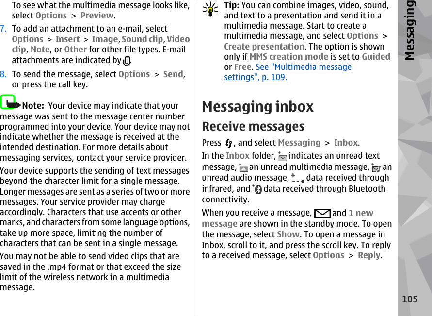 To see what the multimedia message looks like,select Options &gt; Preview.7. To add an attachment to an e-mail, selectOptions &gt; Insert &gt; Image, Sound clip, Videoclip, Note, or Other for other file types. E-mailattachments are indicated by  .8. To send the message, select Options &gt; Send,or press the call key.Note:  Your device may indicate that yourmessage was sent to the message center numberprogrammed into your device. Your device may notindicate whether the message is received at theintended destination. For more details aboutmessaging services, contact your service provider.Your device supports the sending of text messagesbeyond the character limit for a single message.Longer messages are sent as a series of two or moremessages. Your service provider may chargeaccordingly. Characters that use accents or othermarks, and characters from some language options,take up more space, limiting the number ofcharacters that can be sent in a single message.You may not be able to send video clips that aresaved in the .mp4 format or that exceed the sizelimit of the wireless network in a multimediamessage.Tip: You can combine images, video, sound,and text to a presentation and send it in amultimedia message. Start to create amultimedia message, and select Options &gt;Create presentation. The option is shownonly if MMS creation mode is set to Guidedor Free. See &quot;Multimedia messagesettings&quot;, p. 109.Messaging inboxReceive messagesPress  , and select Messaging &gt; Inbox.In the Inbox folder,   indicates an unread textmessage,   an unread multimedia message,   anunread audio message,   data received throughinfrared, and   data received through Bluetoothconnectivity.When you receive a message,   and 1 newmessage are shown in the standby mode. To openthe message, select Show. To open a message inInbox, scroll to it, and press the scroll key. To replyto a received message, select Options &gt; Reply.105Messaging