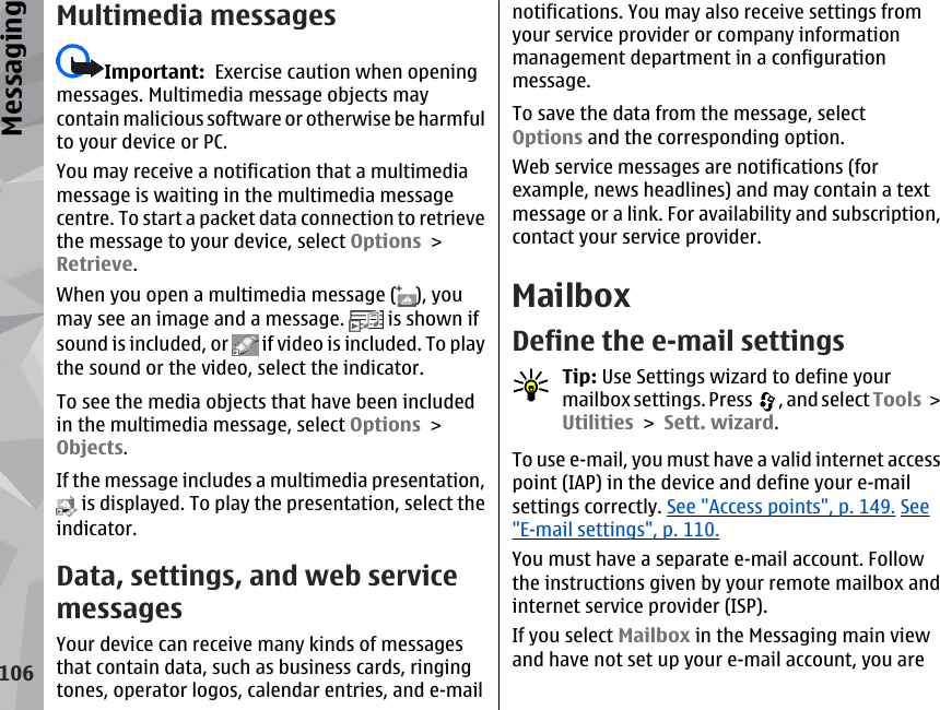 Multimedia messagesImportant:  Exercise caution when openingmessages. Multimedia message objects maycontain malicious software or otherwise be harmfulto your device or PC.You may receive a notification that a multimediamessage is waiting in the multimedia messagecentre. To start a packet data connection to retrievethe message to your device, select Options &gt;Retrieve.When you open a multimedia message ( ), youmay see an image and a message.   is shown ifsound is included, or   if video is included. To playthe sound or the video, select the indicator.To see the media objects that have been includedin the multimedia message, select Options &gt;Objects.If the message includes a multimedia presentation, is displayed. To play the presentation, select theindicator.Data, settings, and web servicemessagesYour device can receive many kinds of messagesthat contain data, such as business cards, ringingtones, operator logos, calendar entries, and e-mailnotifications. You may also receive settings fromyour service provider or company informationmanagement department in a configurationmessage.To save the data from the message, selectOptions and the corresponding option.Web service messages are notifications (forexample, news headlines) and may contain a textmessage or a link. For availability and subscription,contact your service provider.MailboxDefine the e-mail settingsTip: Use Settings wizard to define yourmailbox settings. Press  , and select Tools &gt;Utilities &gt; Sett. wizard.To use e-mail, you must have a valid internet accesspoint (IAP) in the device and define your e-mailsettings correctly. See &quot;Access points&quot;, p. 149. See&quot;E-mail settings&quot;, p. 110.You must have a separate e-mail account. Followthe instructions given by your remote mailbox andinternet service provider (ISP).If you select Mailbox in the Messaging main viewand have not set up your e-mail account, you are106Messaging