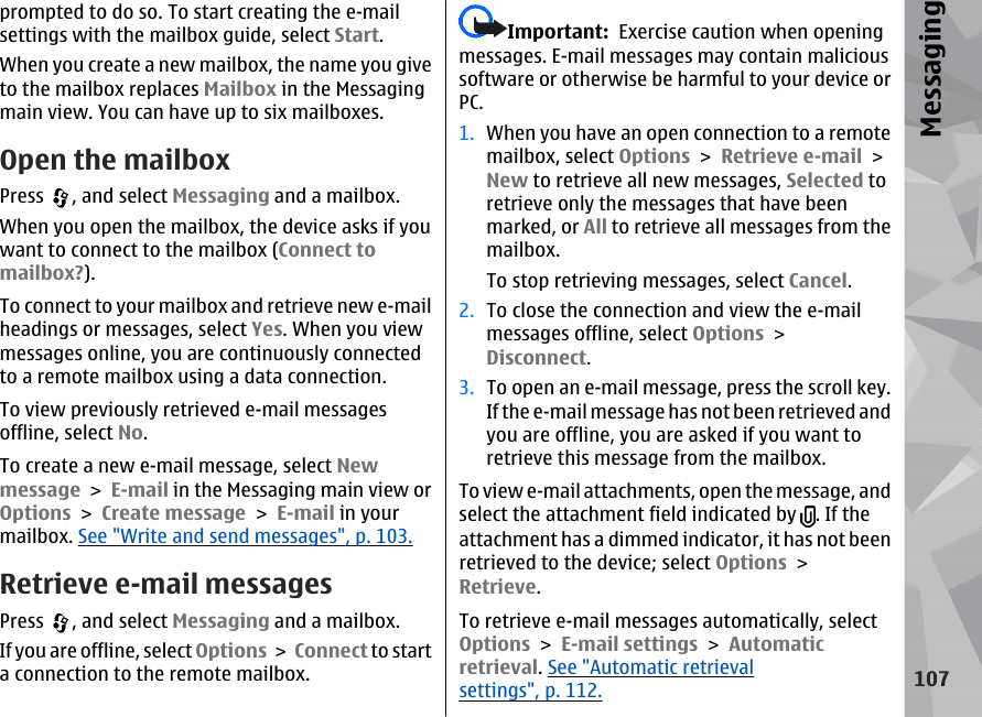 prompted to do so. To start creating the e-mailsettings with the mailbox guide, select Start.When you create a new mailbox, the name you giveto the mailbox replaces Mailbox in the Messagingmain view. You can have up to six mailboxes.Open the mailboxPress  , and select Messaging and a mailbox.When you open the mailbox, the device asks if youwant to connect to the mailbox (Connect tomailbox?).To connect to your mailbox and retrieve new e-mailheadings or messages, select Yes. When you viewmessages online, you are continuously connectedto a remote mailbox using a data connection.To view previously retrieved e-mail messagesoffline, select No.To create a new e-mail message, select Newmessage &gt; E-mail in the Messaging main view orOptions &gt; Create message &gt; E-mail in yourmailbox. See &quot;Write and send messages&quot;, p. 103.Retrieve e-mail messagesPress  , and select Messaging and a mailbox.If you are offline, select Options &gt; Connect to starta connection to the remote mailbox.Important:  Exercise caution when openingmessages. E-mail messages may contain malicioussoftware or otherwise be harmful to your device orPC.1. When you have an open connection to a remotemailbox, select Options &gt; Retrieve e-mail &gt;New to retrieve all new messages, Selected toretrieve only the messages that have beenmarked, or All to retrieve all messages from themailbox.To stop retrieving messages, select Cancel.2. To close the connection and view the e-mailmessages offline, select Options &gt;Disconnect.3. To open an e-mail message, press the scroll key.If the e-mail message has not been retrieved andyou are offline, you are asked if you want toretrieve this message from the mailbox.To view e-mail attachments, open the message, andselect the attachment field indicated by  . If theattachment has a dimmed indicator, it has not beenretrieved to the device; select Options &gt;Retrieve.To retrieve e-mail messages automatically, selectOptions &gt; E-mail settings &gt; Automaticretrieval. See &quot;Automatic retrievalsettings&quot;, p. 112.107Messaging