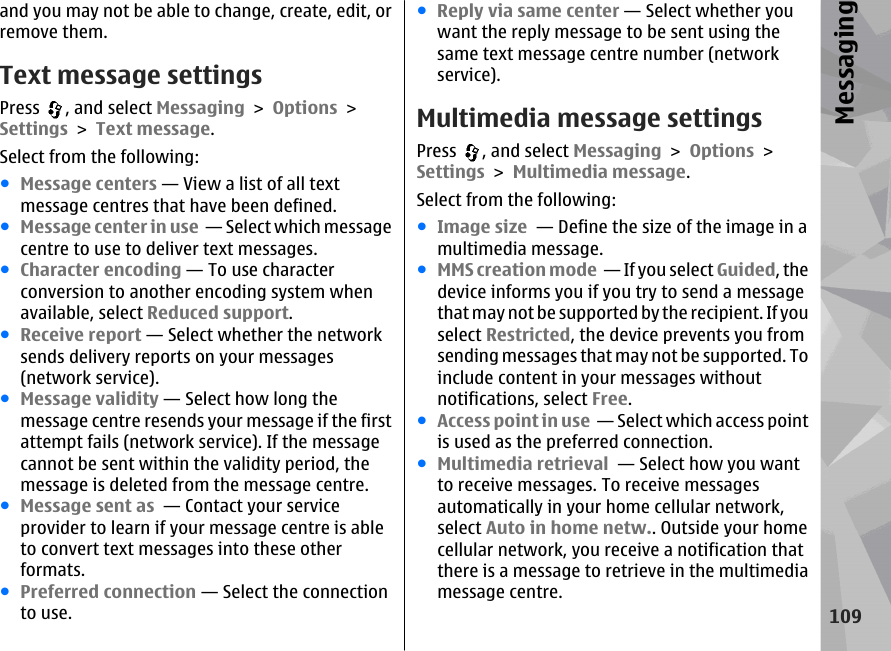 and you may not be able to change, create, edit, orremove them.Text message settingsPress  , and select Messaging &gt; Options &gt;Settings &gt; Text message.Select from the following:●Message centers — View a list of all textmessage centres that have been defined.●Message center in use  — Select which messagecentre to use to deliver text messages.●Character encoding — To use characterconversion to another encoding system whenavailable, select Reduced support.●Receive report — Select whether the networksends delivery reports on your messages(network service).●Message validity — Select how long themessage centre resends your message if the firstattempt fails (network service). If the messagecannot be sent within the validity period, themessage is deleted from the message centre.●Message sent as  — Contact your serviceprovider to learn if your message centre is ableto convert text messages into these otherformats.●Preferred connection — Select the connectionto use.●Reply via same center — Select whether youwant the reply message to be sent using thesame text message centre number (networkservice).Multimedia message settingsPress  , and select Messaging &gt; Options &gt;Settings &gt; Multimedia message.Select from the following:●Image size  — Define the size of the image in amultimedia message.●MMS creation mode  — If you select Guided, thedevice informs you if you try to send a messagethat may not be supported by the recipient. If youselect Restricted, the device prevents you fromsending messages that may not be supported. Toinclude content in your messages withoutnotifications, select Free.●Access point in use  — Select which access pointis used as the preferred connection.●Multimedia retrieval  — Select how you wantto receive messages. To receive messagesautomatically in your home cellular network,select Auto in home netw.. Outside your homecellular network, you receive a notification thatthere is a message to retrieve in the multimediamessage centre.109Messaging