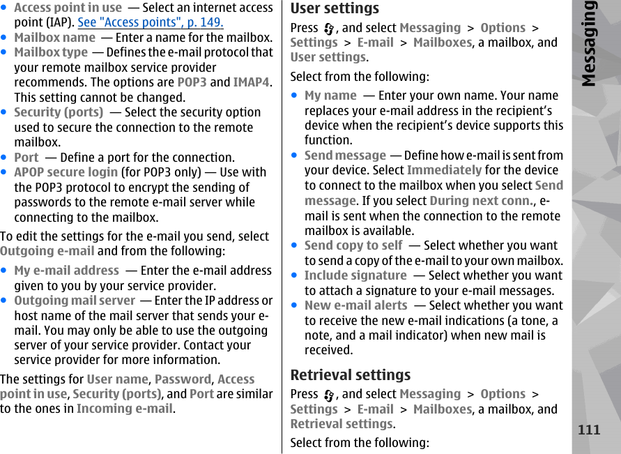 ●Access point in use  — Select an internet accesspoint (IAP). See &quot;Access points&quot;, p. 149.●Mailbox name  — Enter a name for the mailbox.●Mailbox type  — Defines the e-mail protocol thatyour remote mailbox service providerrecommends. The options are POP3 and IMAP4.This setting cannot be changed.●Security (ports)  — Select the security optionused to secure the connection to the remotemailbox.●Port  — Define a port for the connection.●APOP secure login (for POP3 only) — Use withthe POP3 protocol to encrypt the sending ofpasswords to the remote e-mail server whileconnecting to the mailbox.To edit the settings for the e-mail you send, selectOutgoing e-mail and from the following:●My e-mail address  — Enter the e-mail addressgiven to you by your service provider.●Outgoing mail server  — Enter the IP address orhost name of the mail server that sends your e-mail. You may only be able to use the outgoingserver of your service provider. Contact yourservice provider for more information.The settings for User name, Password, Accesspoint in use, Security (ports), and Port are similarto the ones in Incoming e-mail.User settingsPress  , and select Messaging &gt; Options &gt;Settings &gt; E-mail &gt; Mailboxes, a mailbox, andUser settings.Select from the following:●My name  — Enter your own name. Your namereplaces your e-mail address in the recipient’sdevice when the recipient’s device supports thisfunction.●Send message  — Define how e-mail is sent fromyour device. Select Immediately for the deviceto connect to the mailbox when you select Sendmessage. If you select During next conn., e-mail is sent when the connection to the remotemailbox is available.●Send copy to self  — Select whether you wantto send a copy of the e-mail to your own mailbox.●Include signature  — Select whether you wantto attach a signature to your e-mail messages.●New e-mail alerts  — Select whether you wantto receive the new e-mail indications (a tone, anote, and a mail indicator) when new mail isreceived.Retrieval settingsPress  , and select Messaging &gt; Options &gt;Settings &gt; E-mail &gt; Mailboxes, a mailbox, andRetrieval settings.Select from the following:111Messaging