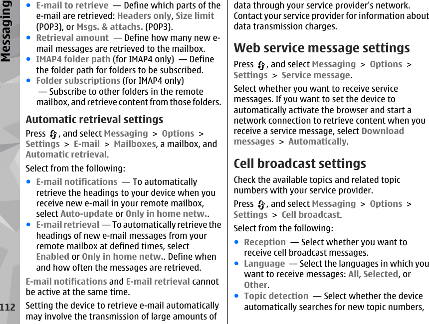 ●E-mail to retrieve  — Define which parts of thee-mail are retrieved: Headers only, Size limit(POP3), or Msgs. &amp; attachs. (POP3).●Retrieval amount  — Define how many new e-mail messages are retrieved to the mailbox.●IMAP4 folder path (for IMAP4 only)  — Definethe folder path for folders to be subscribed.●Folder subscriptions (for IMAP4 only) — Subscribe to other folders in the remotemailbox, and retrieve content from those folders.Automatic retrieval settingsPress  , and select Messaging &gt; Options &gt;Settings &gt; E-mail &gt; Mailboxes, a mailbox, andAutomatic retrieval.Select from the following:●E-mail notifications  — To automaticallyretrieve the headings to your device when youreceive new e-mail in your remote mailbox,select Auto-update or Only in home netw..●E-mail retrieval  — To automatically retrieve theheadings of new e-mail messages from yourremote mailbox at defined times, selectEnabled or Only in home netw.. Define whenand how often the messages are retrieved.E-mail notifications and E-mail retrieval cannotbe active at the same time.Setting the device to retrieve e-mail automaticallymay involve the transmission of large amounts ofdata through your service provider&apos;s network.Contact your service provider for information aboutdata transmission charges.Web service message settingsPress  , and select Messaging &gt; Options &gt;Settings &gt; Service message.Select whether you want to receive servicemessages. If you want to set the device toautomatically activate the browser and start anetwork connection to retrieve content when youreceive a service message, select Downloadmessages &gt; Automatically.Cell broadcast settingsCheck the available topics and related topicnumbers with your service provider.Press  , and select Messaging &gt; Options &gt;Settings &gt; Cell broadcast.Select from the following:●Reception  — Select whether you want toreceive cell broadcast messages.●Language  — Select the languages in which youwant to receive messages: All, Selected, orOther.●Topic detection  — Select whether the deviceautomatically searches for new topic numbers,112Messaging