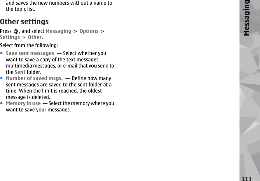 and saves the new numbers without a name tothe topic list.Other settingsPress  , and select Messaging &gt; Options &gt;Settings &gt; Other.Select from the following:●Save sent messages  — Select whether youwant to save a copy of the text messages,multimedia messages, or e-mail that you send tothe Sent folder.●Number of saved msgs.  — Define how manysent messages are saved to the sent folder at atime. When the limit is reached, the oldestmessage is deleted.●Memory in use  — Select the memory where youwant to save your messages.113Messaging