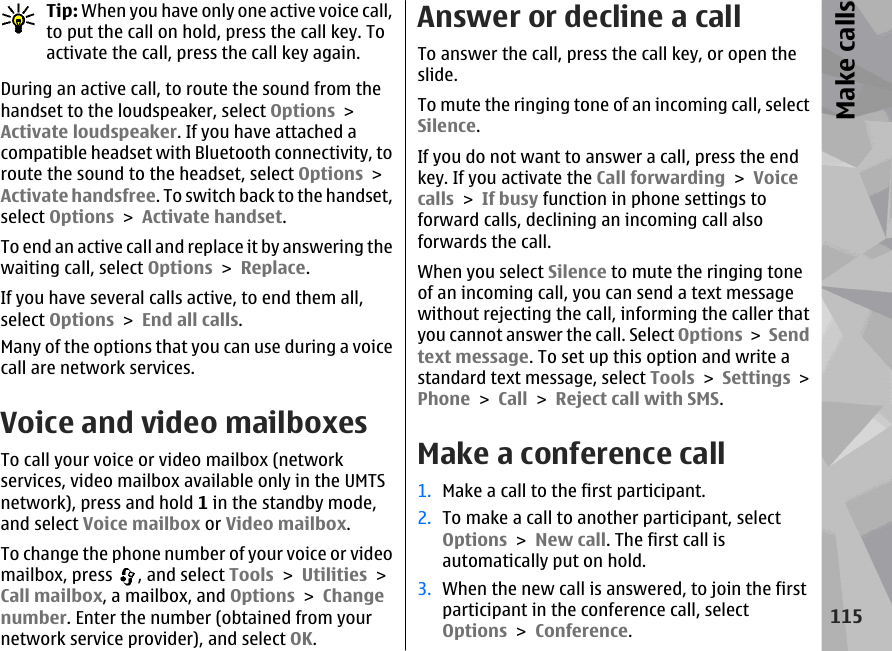 Tip: When you have only one active voice call,to put the call on hold, press the call key. Toactivate the call, press the call key again.During an active call, to route the sound from thehandset to the loudspeaker, select Options &gt;Activate loudspeaker. If you have attached acompatible headset with Bluetooth connectivity, toroute the sound to the headset, select Options &gt;Activate handsfree. To switch back to the handset,select Options &gt; Activate handset.To end an active call and replace it by answering thewaiting call, select Options &gt; Replace.If you have several calls active, to end them all,select Options &gt; End all calls.Many of the options that you can use during a voicecall are network services.Voice and video mailboxesTo call your voice or video mailbox (networkservices, video mailbox available only in the UMTSnetwork), press and hold 1 in the standby mode,and select Voice mailbox or Video mailbox.To change the phone number of your voice or videomailbox, press  , and select Tools &gt; Utilities &gt;Call mailbox, a mailbox, and Options &gt; Changenumber. Enter the number (obtained from yournetwork service provider), and select OK.Answer or decline a callTo answer the call, press the call key, or open theslide.To mute the ringing tone of an incoming call, selectSilence. If you do not want to answer a call, press the endkey. If you activate the Call forwarding &gt; Voicecalls &gt; If busy function in phone settings toforward calls, declining an incoming call alsoforwards the call.When you select Silence to mute the ringing toneof an incoming call, you can send a text messagewithout rejecting the call, informing the caller thatyou cannot answer the call. Select Options &gt; Sendtext message. To set up this option and write astandard text message, select Tools &gt; Settings &gt;Phone &gt; Call &gt; Reject call with SMS.Make a conference call1. Make a call to the first participant.2. To make a call to another participant, selectOptions &gt; New call. The first call isautomatically put on hold.3. When the new call is answered, to join the firstparticipant in the conference call, selectOptions &gt; Conference.115Make calls