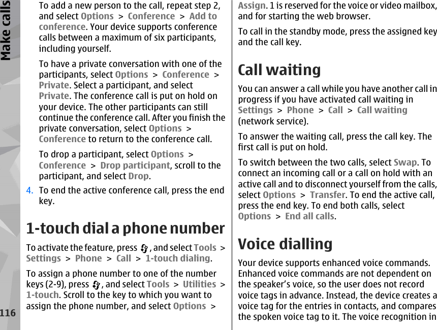 To add a new person to the call, repeat step 2,and select Options &gt; Conference &gt; Add toconference. Your device supports conferencecalls between a maximum of six participants,including yourself.To have a private conversation with one of theparticipants, select Options &gt; Conference &gt;Private. Select a participant, and selectPrivate. The conference call is put on hold onyour device. The other participants can stillcontinue the conference call. After you finish theprivate conversation, select Options &gt;Conference to return to the conference call.To drop a participant, select Options &gt;Conference &gt; Drop participant, scroll to theparticipant, and select Drop.4. To end the active conference call, press the endkey.1-touch dial a phone numberTo activate the feature, press  , and select Tools &gt;Settings &gt; Phone &gt; Call &gt; 1-touch dialing.To assign a phone number to one of the numberkeys (2-9), press  , and select Tools &gt; Utilities &gt;1-touch. Scroll to the key to which you want toassign the phone number, and select Options &gt;Assign. 1 is reserved for the voice or video mailbox,and for starting the web browser.To call in the standby mode, press the assigned keyand the call key.Call waitingYou can answer a call while you have another call inprogress if you have activated call waiting inSettings &gt; Phone &gt; Call &gt; Call waiting(network service).To answer the waiting call, press the call key. Thefirst call is put on hold.To switch between the two calls, select Swap. Toconnect an incoming call or a call on hold with anactive call and to disconnect yourself from the calls,select Options &gt; Transfer. To end the active call,press the end key. To end both calls, selectOptions &gt; End all calls. Voice diallingYour device supports enhanced voice commands.Enhanced voice commands are not dependent onthe speaker’s voice, so the user does not recordvoice tags in advance. Instead, the device creates avoice tag for the entries in contacts, and comparesthe spoken voice tag to it. The voice recognition in116Make calls