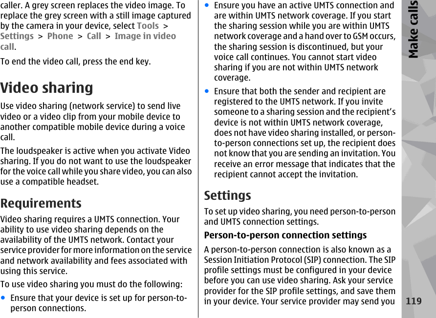 caller. A grey screen replaces the video image. Toreplace the grey screen with a still image capturedby the camera in your device, select Tools &gt;Settings &gt; Phone &gt; Call &gt; Image in videocall.To end the video call, press the end key.Video sharingUse video sharing (network service) to send livevideo or a video clip from your mobile device toanother compatible mobile device during a voicecall.The loudspeaker is active when you activate Videosharing. If you do not want to use the loudspeakerfor the voice call while you share video, you can alsouse a compatible headset.RequirementsVideo sharing requires a UMTS connection. Yourability to use video sharing depends on theavailability of the UMTS network. Contact yourservice provider for more information on the serviceand network availability and fees associated withusing this service.To use video sharing you must do the following:●Ensure that your device is set up for person-to-person connections.●Ensure you have an active UMTS connection andare within UMTS network coverage. If you startthe sharing session while you are within UMTSnetwork coverage and a hand over to GSM occurs,the sharing session is discontinued, but yourvoice call continues. You cannot start videosharing if you are not within UMTS networkcoverage.●Ensure that both the sender and recipient areregistered to the UMTS network. If you invitesomeone to a sharing session and the recipient’sdevice is not within UMTS network coverage,does not have video sharing installed, or person-to-person connections set up, the recipient doesnot know that you are sending an invitation. Youreceive an error message that indicates that therecipient cannot accept the invitation.SettingsTo set up video sharing, you need person-to-personand UMTS connection settings.Person-to-person connection settingsA person-to-person connection is also known as aSession Initiation Protocol (SIP) connection. The SIPprofile settings must be configured in your devicebefore you can use video sharing. Ask your serviceprovider for the SIP profile settings, and save themin your device. Your service provider may send you119Make calls