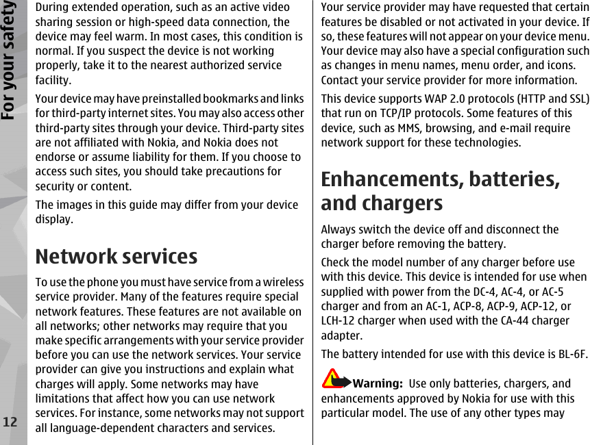 During extended operation, such as an active videosharing session or high-speed data connection, thedevice may feel warm. In most cases, this condition isnormal. If you suspect the device is not workingproperly, take it to the nearest authorized servicefacility.Your device may have preinstalled bookmarks and linksfor third-party internet sites. You may also access otherthird-party sites through your device. Third-party sitesare not affiliated with Nokia, and Nokia does notendorse or assume liability for them. If you choose toaccess such sites, you should take precautions forsecurity or content.The images in this guide may differ from your devicedisplay.Network servicesTo use the phone you must have service from a wirelessservice provider. Many of the features require specialnetwork features. These features are not available onall networks; other networks may require that youmake specific arrangements with your service providerbefore you can use the network services. Your serviceprovider can give you instructions and explain whatcharges will apply. Some networks may havelimitations that affect how you can use networkservices. For instance, some networks may not supportall language-dependent characters and services.Your service provider may have requested that certainfeatures be disabled or not activated in your device. Ifso, these features will not appear on your device menu.Your device may also have a special configuration suchas changes in menu names, menu order, and icons.Contact your service provider for more information.This device supports WAP 2.0 protocols (HTTP and SSL)that run on TCP/IP protocols. Some features of thisdevice, such as MMS, browsing, and e-mail requirenetwork support for these technologies.Enhancements, batteries,and chargersAlways switch the device off and disconnect thecharger before removing the battery.Check the model number of any charger before usewith this device. This device is intended for use whensupplied with power from the DC-4, AC-4, or AC-5charger and from an AC-1, ACP-8, ACP-9, ACP-12, orLCH-12 charger when used with the CA-44 chargeradapter.The battery intended for use with this device is BL-6F.Warning:  Use only batteries, chargers, andenhancements approved by Nokia for use with thisparticular model. The use of any other types may12For your safety