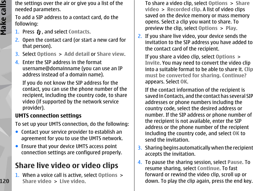 the settings over the air or give you a list of theneeded parameters.To add a SIP address to a contact card, do thefollowing:1. Press  , and select Contacts.2. Open the contact card (or start a new card forthat person).3. Select Options &gt; Add detail or Share view.4. Enter the SIP address in the formatusername@domainname (you can use an IPaddress instead of a domain name).If you do not know the SIP address for thecontact, you can use the phone number of therecipient, including the country code, to sharevideo (if supported by the network serviceprovider).UMTS connection settingsTo set up your UMTS connection, do the following:●Contact your service provider to establish anagreement for you to use the UMTS network.●Ensure that your device UMTS access pointconnection settings are configured properly.Share live video or video clips1. When a voice call is active, select Options &gt;Share video &gt; Live video.To share a video clip, select Options &gt; Sharevideo &gt; Recorded clip. A list of video clipssaved on the device memory or mass memoryopens. Select a clip you want to share. Topreview the clip, select Options &gt; Play.2. If you share live video, your device sends theinvitation to the SIP address you have added tothe contact card of the recipient.If you share a video clip, select Options &gt;Invite. You may need to convert the video clipinto a suitable format to be able to share it. Clipmust be converted for sharing. Continue?appears. Select OK.If the contact information of the recipient issaved in Contacts, and the contact has several SIPaddresses or phone numbers including thecountry code, select the desired address ornumber. If the SIP address or phone number ofthe recipient is not available, enter the SIPaddress or the phone number of the recipientincluding the country code, and select OK tosend the invitation.3. Sharing begins automatically when the recipientaccepts the invitation.4. To pause the sharing session, select Pause. Toresume sharing, select Continue. To fastforward or rewind the video clip, scroll up ordown. To play the clip again, press the end key.120Make calls