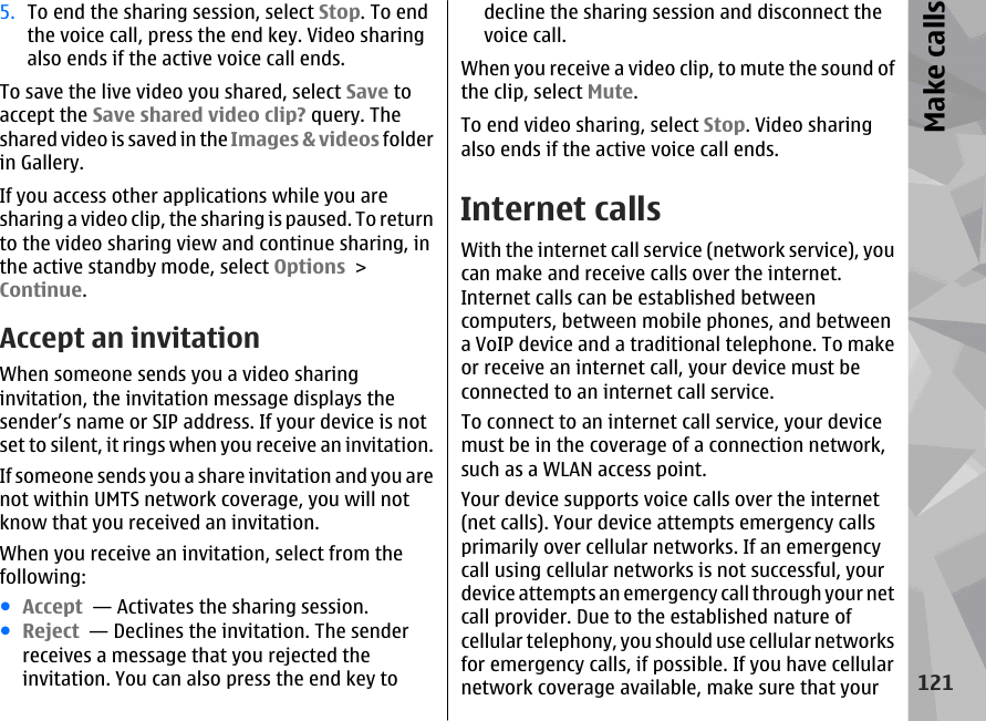 5. To end the sharing session, select Stop. To endthe voice call, press the end key. Video sharingalso ends if the active voice call ends.To save the live video you shared, select Save toaccept the Save shared video clip? query. Theshared video is saved in the Images &amp; videos folderin Gallery.If you access other applications while you aresharing a video clip, the sharing is paused. To returnto the video sharing view and continue sharing, inthe active standby mode, select Options &gt;Continue.Accept an invitationWhen someone sends you a video sharinginvitation, the invitation message displays thesender’s name or SIP address. If your device is notset to silent, it rings when you receive an invitation.If someone sends you a share invitation and you arenot within UMTS network coverage, you will notknow that you received an invitation.When you receive an invitation, select from thefollowing:●Accept  — Activates the sharing session.●Reject  — Declines the invitation. The senderreceives a message that you rejected theinvitation. You can also press the end key todecline the sharing session and disconnect thevoice call.When you receive a video clip, to mute the sound ofthe clip, select Mute.To end video sharing, select Stop. Video sharingalso ends if the active voice call ends.Internet callsWith the internet call service (network service), youcan make and receive calls over the internet.Internet calls can be established betweencomputers, between mobile phones, and betweena VoIP device and a traditional telephone. To makeor receive an internet call, your device must beconnected to an internet call service.To connect to an internet call service, your devicemust be in the coverage of a connection network,such as a WLAN access point.Your device supports voice calls over the internet(net calls). Your device attempts emergency callsprimarily over cellular networks. If an emergencycall using cellular networks is not successful, yourdevice attempts an emergency call through your netcall provider. Due to the established nature ofcellular telephony, you should use cellular networksfor emergency calls, if possible. If you have cellularnetwork coverage available, make sure that your121Make calls