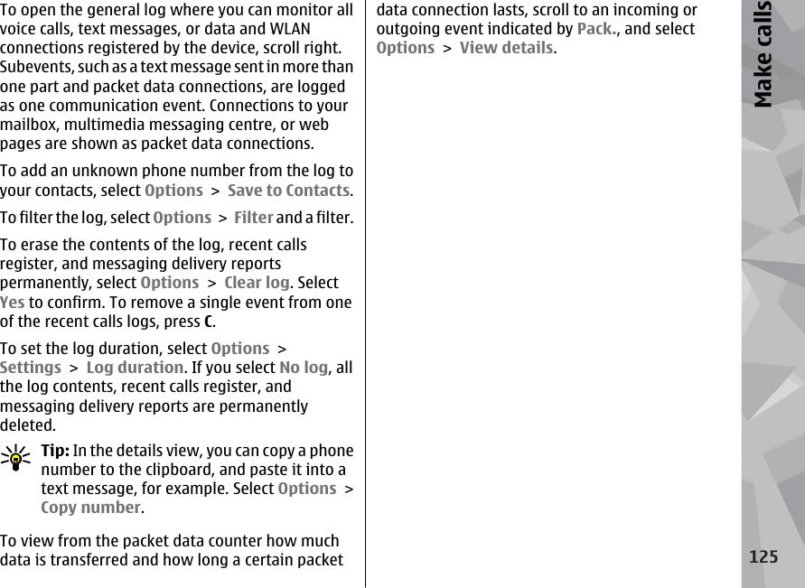 To open the general log where you can monitor allvoice calls, text messages, or data and WLANconnections registered by the device, scroll right.Subevents, such as a text message sent in more thanone part and packet data connections, are loggedas one communication event. Connections to yourmailbox, multimedia messaging centre, or webpages are shown as packet data connections.To add an unknown phone number from the log toyour contacts, select Options &gt; Save to Contacts.To filter the log, select Options &gt; Filter and a filter.To erase the contents of the log, recent callsregister, and messaging delivery reportspermanently, select Options &gt; Clear log. SelectYes to confirm. To remove a single event from oneof the recent calls logs, press C.To set the log duration, select Options &gt;Settings &gt; Log duration. If you select No log, allthe log contents, recent calls register, andmessaging delivery reports are permanentlydeleted.Tip: In the details view, you can copy a phonenumber to the clipboard, and paste it into atext message, for example. Select Options &gt;Copy number.To view from the packet data counter how muchdata is transferred and how long a certain packetdata connection lasts, scroll to an incoming oroutgoing event indicated by Pack., and selectOptions &gt; View details.125Make calls