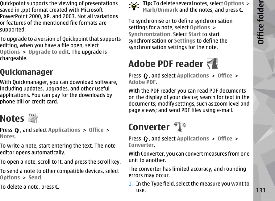 Quickpoint supports the viewing of presentationssaved in .ppt format created with MicrosoftPowerPoint 2000, XP, and 2003. Not all variationsor features of the mentioned file formats aresupported.To upgrade to a version of Quickpoint that supportsediting, when you have a file open, selectOptions &gt; Upgrade to edit. The upgrade ischargeable.QuickmanagerWith Quickmanager, you can download software,including updates, upgrades, and other usefulapplications. You can pay for the downloads byphone bill or credit card.NotesPress  , and select Applications &gt; Office &gt;Notes.To write a note, start entering the text. The noteeditor opens automatically.To open a note, scroll to it, and press the scroll key.To send a note to other compatible devices, selectOptions &gt; Send.To delete a note, press C.Tip: To delete several notes, select Options &gt;Mark/Unmark and the notes, and press C.To synchronise or to define synchronisationsettings for a note, select Options &gt;Synchronization. Select Start to startsynchronisation or Settings to define thesynchronisation settings for the note.Adobe PDF readerPress  , and select Applications &gt; Office &gt;Adobe PDF.With the PDF reader you can read PDF documentson the display of your device; search for text in thedocuments; modify settings, such as zoom level andpage views; and send PDF files using e-mail.ConverterPress  , and select Applications &gt; Office &gt;Converter.With Converter, you can convert measures from oneunit to another.The converter has limited accuracy, and roundingerrors may occur.1. In the Type field, select the measure you want touse.131Office folder