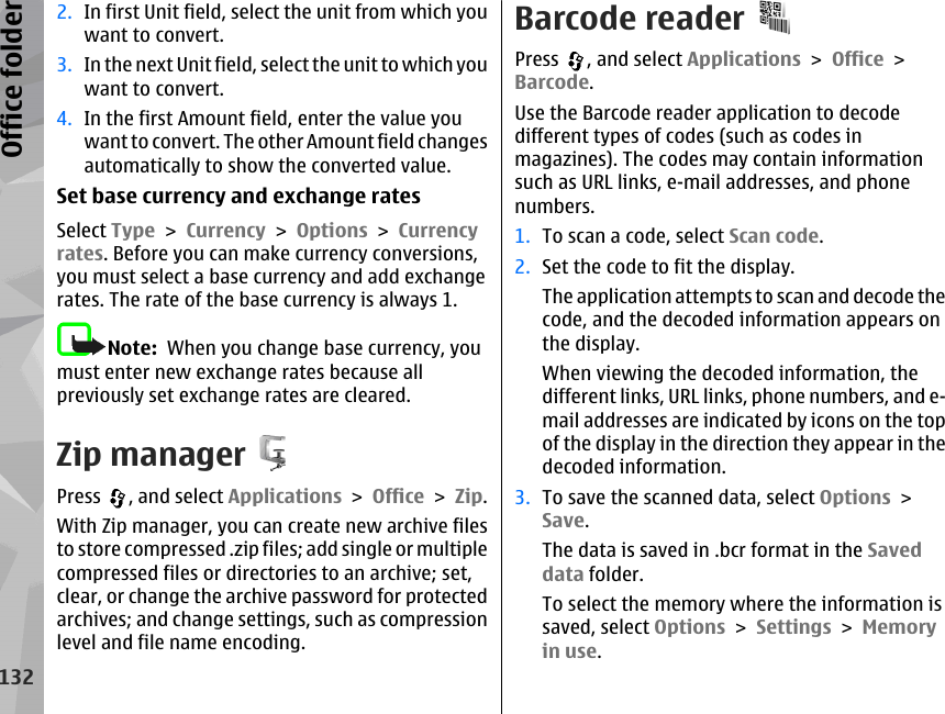 2. In first Unit field, select the unit from which youwant to convert.3. In the next Unit field, select the unit to which youwant to convert.4. In the first Amount field, enter the value youwant to convert. The other Amount field changesautomatically to show the converted value.Set base currency and exchange ratesSelect Type &gt; Currency &gt; Options &gt; Currencyrates. Before you can make currency conversions,you must select a base currency and add exchangerates. The rate of the base currency is always 1.Note:  When you change base currency, youmust enter new exchange rates because allpreviously set exchange rates are cleared.Zip managerPress  , and select Applications &gt; Office &gt; Zip.With Zip manager, you can create new archive filesto store compressed .zip files; add single or multiplecompressed files or directories to an archive; set,clear, or change the archive password for protectedarchives; and change settings, such as compressionlevel and file name encoding.Barcode readerPress  , and select Applications &gt; Office &gt;Barcode.Use the Barcode reader application to decodedifferent types of codes (such as codes inmagazines). The codes may contain informationsuch as URL links, e-mail addresses, and phonenumbers.1. To scan a code, select Scan code.2. Set the code to fit the display.The application attempts to scan and decode thecode, and the decoded information appears onthe display.When viewing the decoded information, thedifferent links, URL links, phone numbers, and e-mail addresses are indicated by icons on the topof the display in the direction they appear in thedecoded information.3. To save the scanned data, select Options &gt;Save.The data is saved in .bcr format in the Saveddata folder.To select the memory where the information issaved, select Options &gt; Settings &gt; Memoryin use.132Office folder