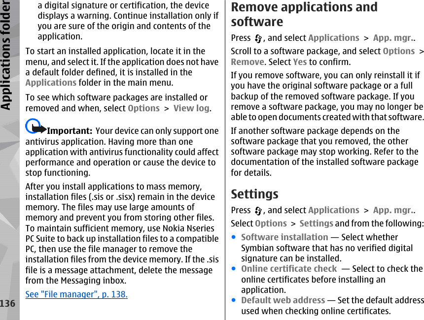 a digital signature or certification, the devicedisplays a warning. Continue installation only ifyou are sure of the origin and contents of theapplication.To start an installed application, locate it in themenu, and select it. If the application does not havea default folder defined, it is installed in theApplications folder in the main menu.To see which software packages are installed orremoved and when, select Options &gt; View log.Important:  Your device can only support oneantivirus application. Having more than oneapplication with antivirus functionality could affectperformance and operation or cause the device tostop functioning.After you install applications to mass memory,installation files (.sis or .sisx) remain in the devicememory. The files may use large amounts ofmemory and prevent you from storing other files.To maintain sufficient memory, use Nokia NseriesPC Suite to back up installation files to a compatiblePC, then use the file manager to remove theinstallation files from the device memory. If the .sisfile is a message attachment, delete the messagefrom the Messaging inbox.See &quot;File manager&quot;, p. 138.Remove applications andsoftwarePress  , and select Applications &gt; App. mgr..Scroll to a software package, and select Options &gt;Remove. Select Yes to confirm.If you remove software, you can only reinstall it ifyou have the original software package or a fullbackup of the removed software package. If youremove a software package, you may no longer beable to open documents created with that software.If another software package depends on thesoftware package that you removed, the othersoftware package may stop working. Refer to thedocumentation of the installed software packagefor details.SettingsPress  , and select Applications &gt; App. mgr..Select Options &gt; Settings and from the following:●Software installation — Select whetherSymbian software that has no verified digitalsignature can be installed.●Online certificate check  — Select to check theonline certificates before installing anapplication.●Default web address — Set the default addressused when checking online certificates.136Applications folder