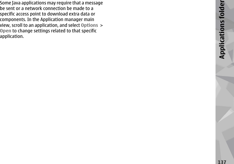 Some Java applications may require that a messagebe sent or a network connection be made to aspecific access point to download extra data orcomponents. In the Application manager mainview, scroll to an application, and select Options &gt;Open to change settings related to that specificapplication.137Applications folder