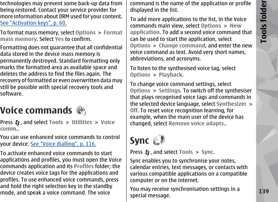 technologies may prevent some back-up data frombeing restored. Contact your service provider formore information about DRM used for your content.See &quot;Activation keys&quot;, p. 60.To format mass memory, select Options &gt; Formatmass memory. Select Yes to confirm.Formatting does not guarantee that all confidentialdata stored in the device mass memory ispermanently destroyed. Standard formatting onlymarks the formatted area as available space anddeletes the address to find the files again. Therecovery of formatted or even overwritten data maystill be possible with special recovery tools andsoftware.Voice commandsPress  , and select Tools &gt; Utilities &gt; Voicecomm..You can use enhanced voice commands to controlyour device. See &quot;Voice dialling&quot;, p. 116.To activate enhanced voice commands to startapplications and profiles, you must open the Voicecommands application and its Profiles folder; thedevice creates voice tags for the applications andprofiles. To use enhanced voice commands, pressand hold the right selection key in the standbymode, and speak a voice command. The voicecommand is the name of the application or profiledisplayed in the list.To add more applications to the list, in the Voicecommands main view, select Options &gt; Newapplication. To add a second voice command thatcan be used to start the application, selectOptions &gt; Change command, and enter the newvoice command as text. Avoid very short names,abbreviations, and acronyms.To listen to the synthesised voice tag, selectOptions &gt; Playback.To change voice command settings, selectOptions &gt; Settings. To switch off the synthesiserthat plays recognised voice tags and commands inthe selected device language, select Synthesizer &gt;Off. To reset voice recognition learning, forexample, when the main user of the device haschanged, select Remove voice adapts..SyncPress  , and select Tools &gt; Sync.Sync enables you to synchronise your notes,calendar entries, text messages, or contacts withvarious compatible applications on a compatiblecomputer or on the internet.You may receive synchronisation settings in aspecial message.139Tools folder