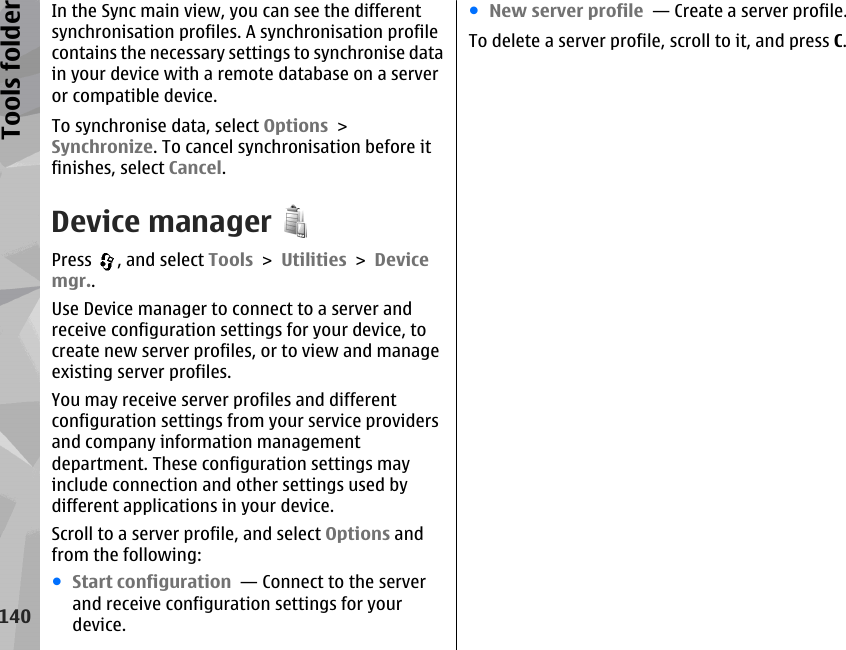 In the Sync main view, you can see the differentsynchronisation profiles. A synchronisation profilecontains the necessary settings to synchronise datain your device with a remote database on a serveror compatible device.To synchronise data, select Options &gt;Synchronize. To cancel synchronisation before itfinishes, select Cancel.Device managerPress  , and select Tools &gt; Utilities &gt; Devicemgr..Use Device manager to connect to a server andreceive configuration settings for your device, tocreate new server profiles, or to view and manageexisting server profiles.You may receive server profiles and differentconfiguration settings from your service providersand company information managementdepartment. These configuration settings mayinclude connection and other settings used bydifferent applications in your device.Scroll to a server profile, and select Options andfrom the following:●Start configuration  — Connect to the serverand receive configuration settings for yourdevice.●New server profile  — Create a server profile.To delete a server profile, scroll to it, and press C.140Tools folder