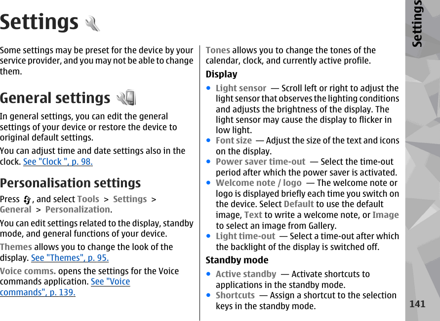 SettingsSome settings may be preset for the device by yourservice provider, and you may not be able to changethem.General settingsIn general settings, you can edit the generalsettings of your device or restore the device tooriginal default settings.You can adjust time and date settings also in theclock. See &quot;Clock &quot;, p. 98.Personalisation settingsPress  , and select Tools &gt; Settings &gt;General &gt; Personalization.You can edit settings related to the display, standbymode, and general functions of your device.Themes allows you to change the look of thedisplay. See &quot;Themes&quot;, p. 95.Voice comms. opens the settings for the Voicecommands application. See &quot;Voicecommands&quot;, p. 139.Tones allows you to change the tones of thecalendar, clock, and currently active profile.Display●Light sensor  — Scroll left or right to adjust thelight sensor that observes the lighting conditionsand adjusts the brightness of the display. Thelight sensor may cause the display to flicker inlow light. ●Font size  — Adjust the size of the text and iconson the display. ●Power saver time-out  — Select the time-outperiod after which the power saver is activated. ●Welcome note / logo  — The welcome note orlogo is displayed briefly each time you switch onthe device. Select Default to use the defaultimage, Text to write a welcome note, or Imageto select an image from Gallery. ●Light time-out  — Select a time-out after whichthe backlight of the display is switched off. Standby mode●Active standby  — Activate shortcuts toapplications in the standby mode. ●Shortcuts  — Assign a shortcut to the selectionkeys in the standby mode.141Settings