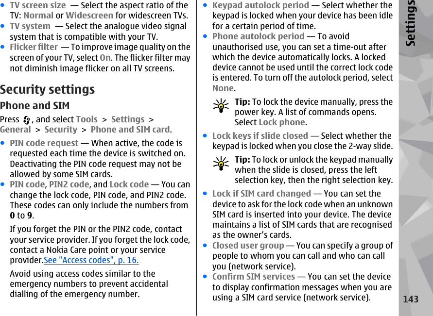 ●TV screen size  — Select the aspect ratio of theTV: Normal or Widescreen for widescreen TVs.●TV system  — Select the analogue video signalsystem that is compatible with your TV.●Flicker filter  — To improve image quality on thescreen of your TV, select On. The flicker filter maynot diminish image flicker on all TV screens.Security settingsPhone and SIMPress  , and select Tools &gt; Settings &gt;General &gt; Security &gt; Phone and SIM card.●PIN code request — When active, the code isrequested each time the device is switched on.Deactivating the PIN code request may not beallowed by some SIM cards.●PIN code, PIN2 code, and Lock code — You canchange the lock code, PIN code, and PIN2 code.These codes can only include the numbers from0 to 9.If you forget the PIN or the PIN2 code, contactyour service provider. If you forget the lock code,contact a Nokia Care point or your serviceprovider.See &quot;Access codes&quot;, p. 16.Avoid using access codes similar to theemergency numbers to prevent accidentaldialling of the emergency number.●Keypad autolock period — Select whether thekeypad is locked when your device has been idlefor a certain period of time.●Phone autolock period — To avoidunauthorised use, you can set a time-out afterwhich the device automatically locks. A lockeddevice cannot be used until the correct lock codeis entered. To turn off the autolock period, selectNone.Tip: To lock the device manually, press thepower key. A list of commands opens.Select Lock phone.●Lock keys if slide closed — Select whether thekeypad is locked when you close the 2-way slide.Tip: To lock or unlock the keypad manuallywhen the slide is closed, press the leftselection key, then the right selection key.●Lock if SIM card changed — You can set thedevice to ask for the lock code when an unknownSIM card is inserted into your device. The devicemaintains a list of SIM cards that are recognisedas the owner’s cards.●Closed user group — You can specify a group ofpeople to whom you can call and who can callyou (network service).●Confirm SIM services — You can set the deviceto display confirmation messages when you areusing a SIM card service (network service).143Settings