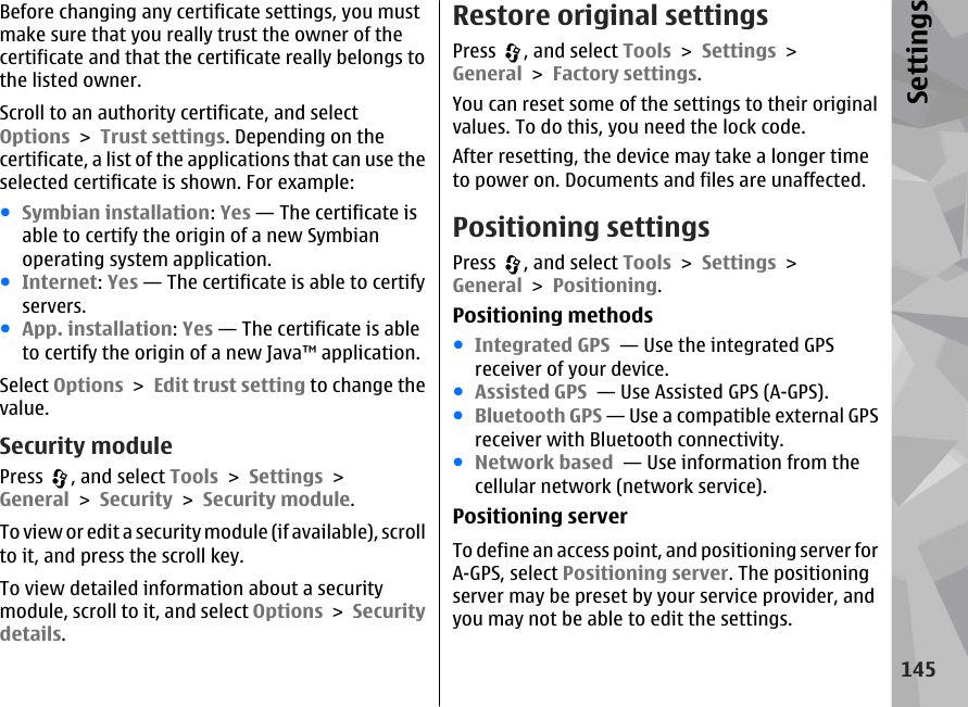 Before changing any certificate settings, you mustmake sure that you really trust the owner of thecertificate and that the certificate really belongs tothe listed owner.Scroll to an authority certificate, and selectOptions &gt; Trust settings. Depending on thecertificate, a list of the applications that can use theselected certificate is shown. For example:●Symbian installation: Yes — The certificate isable to certify the origin of a new Symbianoperating system application.●Internet: Yes — The certificate is able to certifyservers.●App. installation: Yes — The certificate is ableto certify the origin of a new Java™ application.Select Options &gt; Edit trust setting to change thevalue.Security modulePress  , and select Tools &gt; Settings &gt;General &gt; Security &gt; Security module.To  vie w or ed it a sec uri ty modu le ( if ava ilab le),  scrol lto it, and press the scroll key.To view detailed information about a securitymodule, scroll to it, and select Options &gt; Securitydetails.Restore original settingsPress  , and select Tools &gt; Settings &gt;General &gt; Factory settings.You can reset some of the settings to their originalvalues. To do this, you need the lock code.After resetting, the device may take a longer timeto power on. Documents and files are unaffected.Positioning settingsPress  , and select Tools &gt; Settings &gt;General &gt; Positioning.Positioning methods●Integrated GPS  — Use the integrated GPSreceiver of your device.●Assisted GPS  — Use Assisted GPS (A-GPS).●Bluetooth GPS — Use a compatible external GPSreceiver with Bluetooth connectivity.●Network based  — Use information from thecellular network (network service).Positioning serverTo define an access point, and positioning server forA-GPS, select Positioning server. The positioningserver may be preset by your service provider, andyou may not be able to edit the settings.145Settings