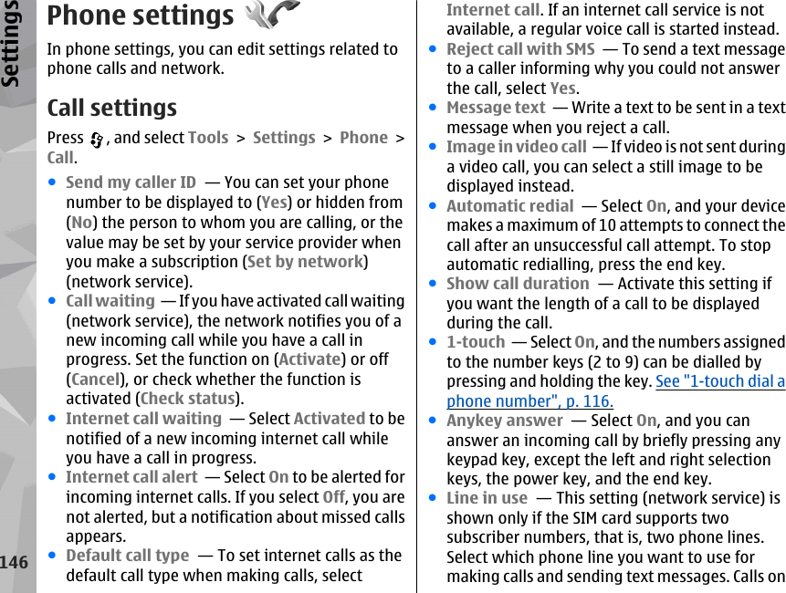 Phone settingsIn phone settings, you can edit settings related tophone calls and network.Call settingsPress  , and select Tools &gt; Settings &gt; Phone &gt;Call.●Send my caller ID  — You can set your phonenumber to be displayed to (Yes) or hidden from(No) the person to whom you are calling, or thevalue may be set by your service provider whenyou make a subscription (Set by network)(network service).●Call waiting  — If you have activated call waiting(network service), the network notifies you of anew incoming call while you have a call inprogress. Set the function on (Activate) or off(Cancel), or check whether the function isactivated (Check status).●Internet call waiting  — Select Activated to benotified of a new incoming internet call whileyou have a call in progress.●Internet call alert  — Select On to be alerted forincoming internet calls. If you select Off, you arenot alerted, but a notification about missed callsappears.●Default call type  — To set internet calls as thedefault call type when making calls, selectInternet call. If an internet call service is notavailable, a regular voice call is started instead.●Reject call with SMS  — To send a text messageto a caller informing why you could not answerthe call, select Yes.●Message text  — Write a text to be sent in a textmessage when you reject a call.●Image in video call  — If video is not sent duringa video call, you can select a still image to bedisplayed instead.●Automatic redial  — Select On, and your devicemakes a maximum of 10 attempts to connect thecall after an unsuccessful call attempt. To stopautomatic redialling, press the end key. ●Show call duration  — Activate this setting ifyou want the length of a call to be displayedduring the call.●1-touch  — Select On, and the numbers assignedto the number keys (2 to 9) can be dialled bypressing and holding the key. See &quot;1-touch dial aphone number&quot;, p. 116.●Anykey answer  — Select On, and you cananswer an incoming call by briefly pressing anykeypad key, except the left and right selectionkeys, the power key, and the end key.●Line in use  — This setting (network service) isshown only if the SIM card supports twosubscriber numbers, that is, two phone lines.Select which phone line you want to use formaking calls and sending text messages. Calls on146Settings