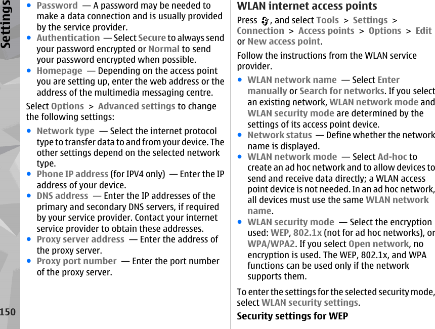 ●Password  — A password may be needed tomake a data connection and is usually providedby the service provider.●Authentication  — Select Secure to always sendyour password encrypted or Normal to sendyour password encrypted when possible.●Homepage  — Depending on the access pointyou are setting up, enter the web address or theaddress of the multimedia messaging centre.Select Options &gt; Advanced settings to changethe following settings:●Network type  — Select the internet protocoltype to transfer data to and from your device. Theother settings depend on the selected networktype.●Phone IP address (for IPV4 only)  — Enter the IPaddress of your device.●DNS address  — Enter the IP addresses of theprimary and secondary DNS servers, if requiredby your service provider. Contact your internetservice provider to obtain these addresses.●Proxy server address  — Enter the address ofthe proxy server. ●Proxy port number  — Enter the port numberof the proxy server.WLAN internet access pointsPress  , and select Tools &gt; Settings &gt;Connection &gt; Access points &gt; Options &gt; Editor New access point.Follow the instructions from the WLAN serviceprovider.●WLAN network name  — Select Entermanually or Search for networks. If you selectan existing network, WLAN network mode andWLAN security mode are determined by thesettings of its access point device.●Network status  — Define whether the networkname is displayed.●WLAN network mode  — Select Ad-hoc tocreate an ad hoc network and to allow devices tosend and receive data directly; a WLAN accesspoint device is not needed. In an ad hoc network,all devices must use the same WLAN networkname.●WLAN security mode  — Select the encryptionused: WEP, 802.1x (not for ad hoc networks), orWPA/WPA2. If you select Open network, noencryption is used. The WEP, 802.1x, and WPAfunctions can be used only if the networksupports them.To enter the settings for the selected security mode,select WLAN security settings.Security settings for WEP150Settings