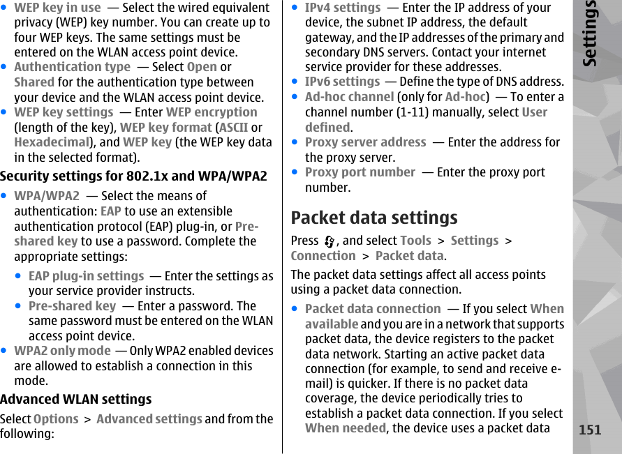 ●WEP key in use  — Select the wired equivalentprivacy (WEP) key number. You can create up tofour WEP keys. The same settings must beentered on the WLAN access point device.●Authentication type  — Select Open orShared for the authentication type betweenyour device and the WLAN access point device.●WEP key settings  — Enter WEP encryption(length of the key), WEP key format (ASCII orHexadecimal), and WEP key (the WEP key datain the selected format).Security settings for 802.1x and WPA/WPA2●WPA/WPA2  — Select the means ofauthentication: EAP to use an extensibleauthentication protocol (EAP) plug-in, or Pre-shared key to use a password. Complete theappropriate settings:●EAP plug-in settings  — Enter the settings asyour service provider instructs.●Pre-shared key  — Enter a password. Thesame password must be entered on the WLANaccess point device.●WPA2 only mode  — Only WPA2 enabled devicesare allowed to establish a connection in thismode.Advanced WLAN settingsSelect Options &gt; Advanced settings and from thefollowing:●IPv4 settings  — Enter the IP address of yourdevice, the subnet IP address, the defaultgateway, and the IP addresses of the primary andsecondary DNS servers. Contact your internetservice provider for these addresses.●IPv6 settings  — Define the type of DNS address.●Ad-hoc channel (only for Ad-hoc)  — To enter achannel number (1-11) manually, select Userdefined.●Proxy server address  — Enter the address forthe proxy server.●Proxy port number  — Enter the proxy portnumber.Packet data settingsPress  , and select Tools &gt; Settings &gt;Connection &gt; Packet data.The packet data settings affect all access pointsusing a packet data connection.●Packet data connection  — If you select Whenavailable and you are in a network that supportspacket data, the device registers to the packetdata network. Starting an active packet dataconnection (for example, to send and receive e-mail) is quicker. If there is no packet datacoverage, the device periodically tries toestablish a packet data connection. If you selectWhen needed, the device uses a packet data151Settings