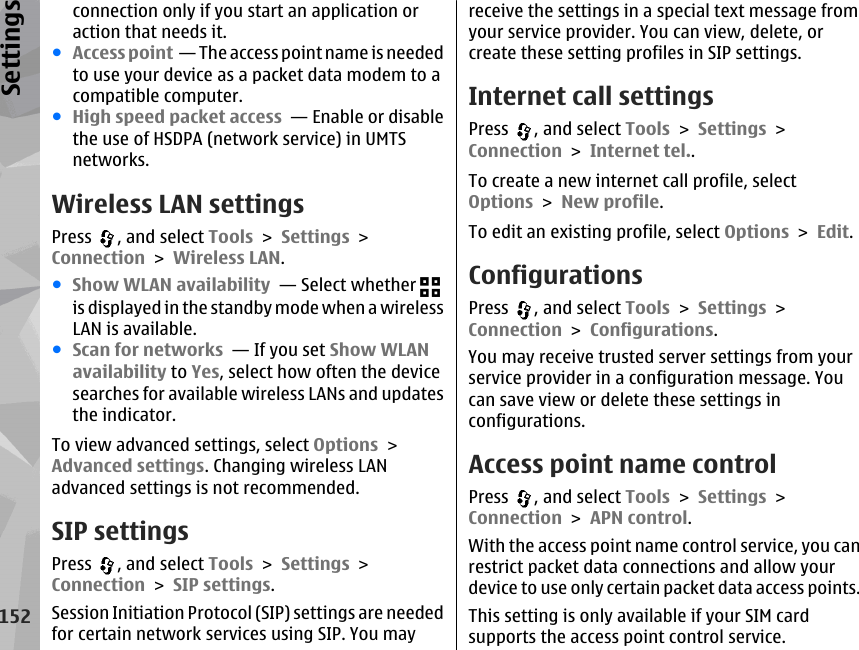 connection only if you start an application oraction that needs it.●Access point  — The access point name is neededto use your device as a packet data modem to acompatible computer.●High speed packet access  — Enable or disablethe use of HSDPA (network service) in UMTSnetworks.Wireless LAN settingsPress  , and select Tools &gt; Settings &gt;Connection &gt; Wireless LAN.●Show WLAN availability  — Select whether is displayed in the standby mode when a wirelessLAN is available.●Scan for networks  — If you set Show WLANavailability to Yes, select how often the devicesearches for available wireless LANs and updatesthe indicator.To view advanced settings, select Options &gt;Advanced settings. Changing wireless LANadvanced settings is not recommended.SIP settingsPress  , and select Tools &gt; Settings &gt;Connection &gt; SIP settings.Session Initiation Protocol (SIP) settings are neededfor certain network services using SIP. You mayreceive the settings in a special text message fromyour service provider. You can view, delete, orcreate these setting profiles in SIP settings.Internet call settingsPress  , and select Tools &gt; Settings &gt;Connection &gt; Internet tel..To create a new internet call profile, selectOptions &gt; New profile.To edit an existing profile, select Options &gt; Edit.ConfigurationsPress  , and select Tools &gt; Settings &gt;Connection &gt; Configurations.You may receive trusted server settings from yourservice provider in a configuration message. Youcan save view or delete these settings inconfigurations.Access point name controlPress  , and select Tools &gt; Settings &gt;Connection &gt; APN control.With the access point name control service, you canrestrict packet data connections and allow yourdevice to use only certain packet data access points.This setting is only available if your SIM cardsupports the access point control service.152Settings