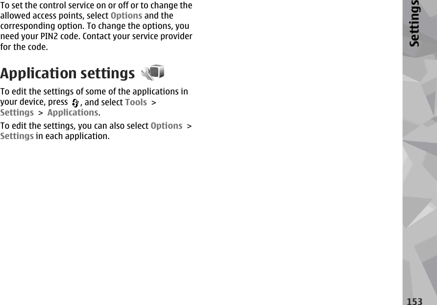 To set the control service on or off or to change theallowed access points, select Options and thecorresponding option. To change the options, youneed your PIN2 code. Contact your service providerfor the code.Application settingsTo edit the settings of some of the applications inyour device, press  , and select Tools &gt;Settings &gt; Applications.To edit the settings, you can also select Options &gt;Settings in each application.153Settings