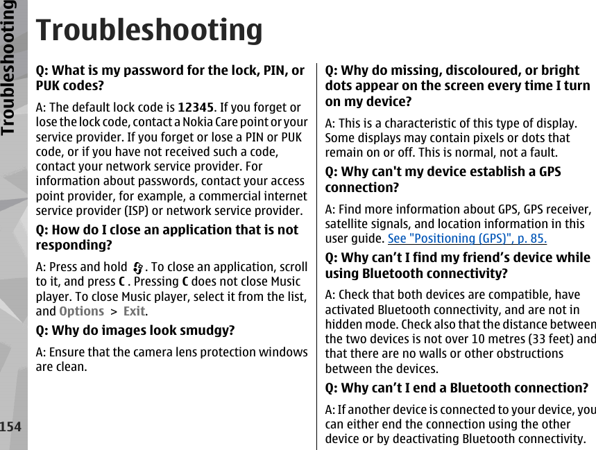 TroubleshootingQ: What is my password for the lock, PIN, orPUK codes?A: The default lock code is 12345. If you forget orlose the lock code, contact a Nokia Care point or yourservice provider. If you forget or lose a PIN or PUKcode, or if you have not received such a code,contact your network service provider. Forinformation about passwords, contact your accesspoint provider, for example, a commercial internetservice provider (ISP) or network service provider.Q: How do I close an application that is notresponding?A: Press and hold  . To close an application, scrollto it, and press C . Pressing C does not close Musicplayer. To close Music player, select it from the list,and Options &gt; Exit.Q: Why do images look smudgy?A: Ensure that the camera lens protection windowsare clean.Q: Why do missing, discoloured, or brightdots appear on the screen every time I turnon my device?A: This is a characteristic of this type of display.Some displays may contain pixels or dots thatremain on or off. This is normal, not a fault.Q: Why can&apos;t my device establish a GPSconnection?A: Find more information about GPS, GPS receiver,satellite signals, and location information in thisuser guide. See &quot;Positioning (GPS)&quot;, p. 85.Q: Why can’t I find my friend’s device whileusing Bluetooth connectivity?A: Check that both devices are compatible, haveactivated Bluetooth connectivity, and are not inhidden mode. Check also that the distance betweenthe two devices is not over 10 metres (33 feet) andthat there are no walls or other obstructionsbetween the devices.Q: Why can’t I end a Bluetooth connection?A: If another device is connected to your device, youcan either end the connection using the otherdevice or by deactivating Bluetooth connectivity.154Troubleshooting