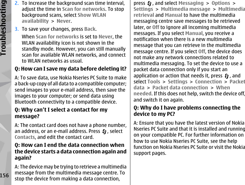 2. To increase the background scan time interval,adjust the time in Scan for networks. To stopbackground scans, select Show WLANavailability &gt; Never.3. To save your changes, press Back.When Scan for networks is set to Never, theWLAN availability icon is not shown in thestandby mode. However, you can still manuallyscan for available WLAN networks, and connectto WLAN networks as usual.Q: How can I save my data before deleting it?A: To save data, use Nokia Nseries PC Suite to makea back-up copy of all data to a compatible computer;send images to your e-mail address, then save theimages to your computer; or send data usingBluetooth connectivity to a compatible device.Q: Why can’t I select a contact for mymessage?A: The contact card does not have a phone number,an address, or an e-mail address. Press  , selectContacts, and edit the contact card.Q: How can I end the data connection whenthe device starts a data connection again andagain?A: The device may be trying to retrieve a multimediamessage from the multimedia message centre. Tostop the device from making a data connection,press  , and select Messaging &gt; Options &gt;Settings &gt; Multimedia message &gt; Multimediaretrieval and Manual to have the multimediamessaging centre save messages to be retrievedlater, or Off to ignore all incoming multimediamessages. If you select Manual, you receive anotification when there is a new multimediamessage that you can retrieve in the multimediamessage centre. If you select Off, the device doesnot make any network connections related tomultimedia messaging. To set the device to use apacket data connection only if you start anapplication or action that needs it, press  , andselect Tools &gt; Settings &gt; Connection &gt; Packetdata &gt; Packet data connection &gt; Whenneeded. If this does not help, switch the device off,and switch it on again.Q: Why do I have problems connecting thedevice to my PC?A: Ensure that you have the latest version of NokiaNseries PC Suite and that it is installed and runningon your compatible PC. For further information onhow to use Nokia Nseries PC Suite, see the helpfunction on Nokia Nseries PC Suite or visit the Nokiasupport pages.156Troubleshooting